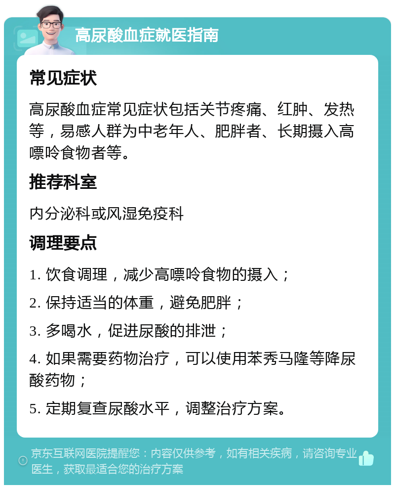 高尿酸血症就医指南 常见症状 高尿酸血症常见症状包括关节疼痛、红肿、发热等，易感人群为中老年人、肥胖者、长期摄入高嘌呤食物者等。 推荐科室 内分泌科或风湿免疫科 调理要点 1. 饮食调理，减少高嘌呤食物的摄入； 2. 保持适当的体重，避免肥胖； 3. 多喝水，促进尿酸的排泄； 4. 如果需要药物治疗，可以使用苯秀马隆等降尿酸药物； 5. 定期复查尿酸水平，调整治疗方案。