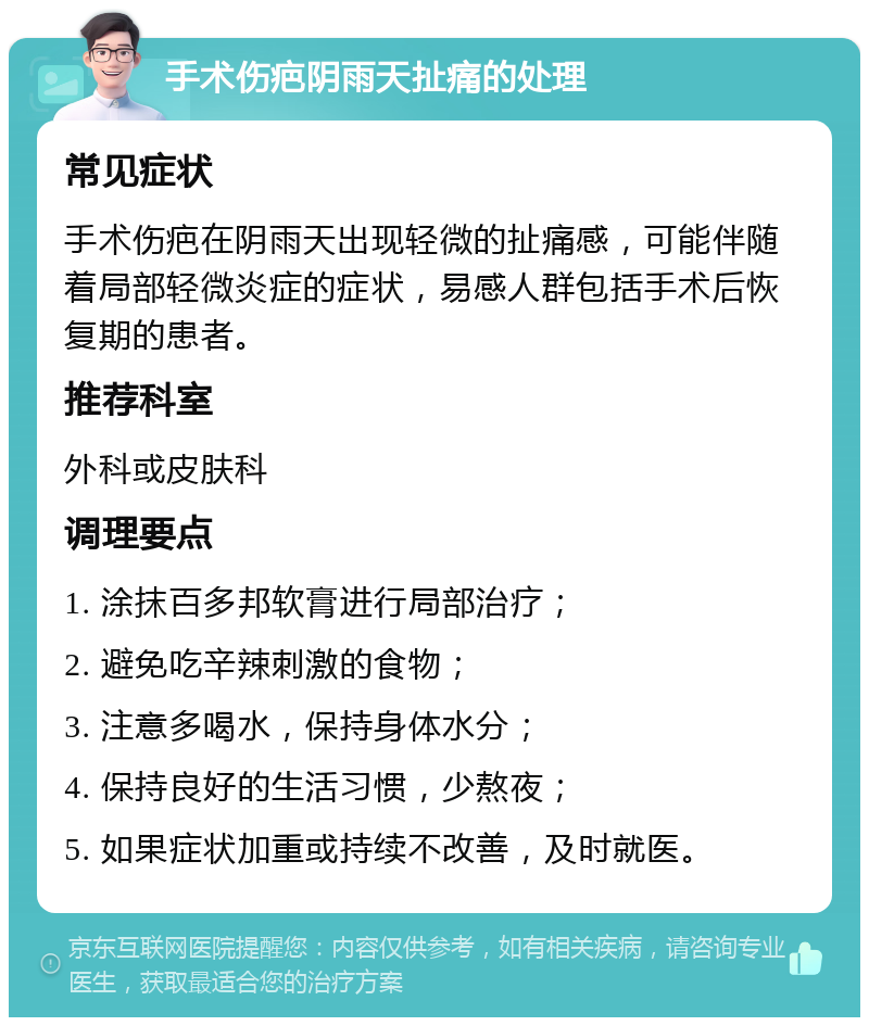 手术伤疤阴雨天扯痛的处理 常见症状 手术伤疤在阴雨天出现轻微的扯痛感，可能伴随着局部轻微炎症的症状，易感人群包括手术后恢复期的患者。 推荐科室 外科或皮肤科 调理要点 1. 涂抹百多邦软膏进行局部治疗； 2. 避免吃辛辣刺激的食物； 3. 注意多喝水，保持身体水分； 4. 保持良好的生活习惯，少熬夜； 5. 如果症状加重或持续不改善，及时就医。