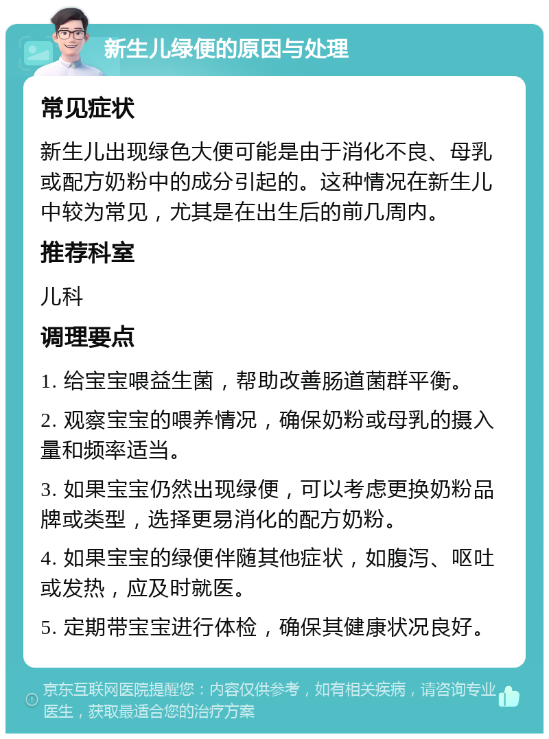 新生儿绿便的原因与处理 常见症状 新生儿出现绿色大便可能是由于消化不良、母乳或配方奶粉中的成分引起的。这种情况在新生儿中较为常见，尤其是在出生后的前几周内。 推荐科室 儿科 调理要点 1. 给宝宝喂益生菌，帮助改善肠道菌群平衡。 2. 观察宝宝的喂养情况，确保奶粉或母乳的摄入量和频率适当。 3. 如果宝宝仍然出现绿便，可以考虑更换奶粉品牌或类型，选择更易消化的配方奶粉。 4. 如果宝宝的绿便伴随其他症状，如腹泻、呕吐或发热，应及时就医。 5. 定期带宝宝进行体检，确保其健康状况良好。