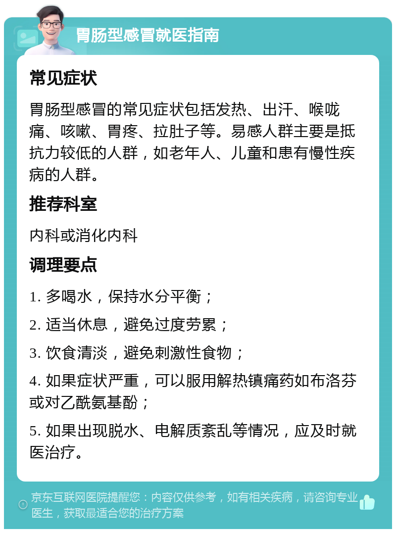 胃肠型感冒就医指南 常见症状 胃肠型感冒的常见症状包括发热、出汗、喉咙痛、咳嗽、胃疼、拉肚子等。易感人群主要是抵抗力较低的人群，如老年人、儿童和患有慢性疾病的人群。 推荐科室 内科或消化内科 调理要点 1. 多喝水，保持水分平衡； 2. 适当休息，避免过度劳累； 3. 饮食清淡，避免刺激性食物； 4. 如果症状严重，可以服用解热镇痛药如布洛芬或对乙酰氨基酚； 5. 如果出现脱水、电解质紊乱等情况，应及时就医治疗。