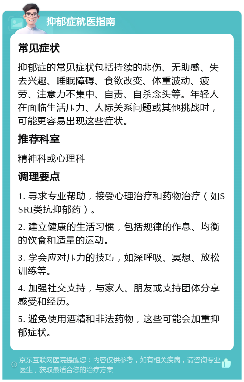 抑郁症就医指南 常见症状 抑郁症的常见症状包括持续的悲伤、无助感、失去兴趣、睡眠障碍、食欲改变、体重波动、疲劳、注意力不集中、自责、自杀念头等。年轻人在面临生活压力、人际关系问题或其他挑战时，可能更容易出现这些症状。 推荐科室 精神科或心理科 调理要点 1. 寻求专业帮助，接受心理治疗和药物治疗（如SSRI类抗抑郁药）。 2. 建立健康的生活习惯，包括规律的作息、均衡的饮食和适量的运动。 3. 学会应对压力的技巧，如深呼吸、冥想、放松训练等。 4. 加强社交支持，与家人、朋友或支持团体分享感受和经历。 5. 避免使用酒精和非法药物，这些可能会加重抑郁症状。