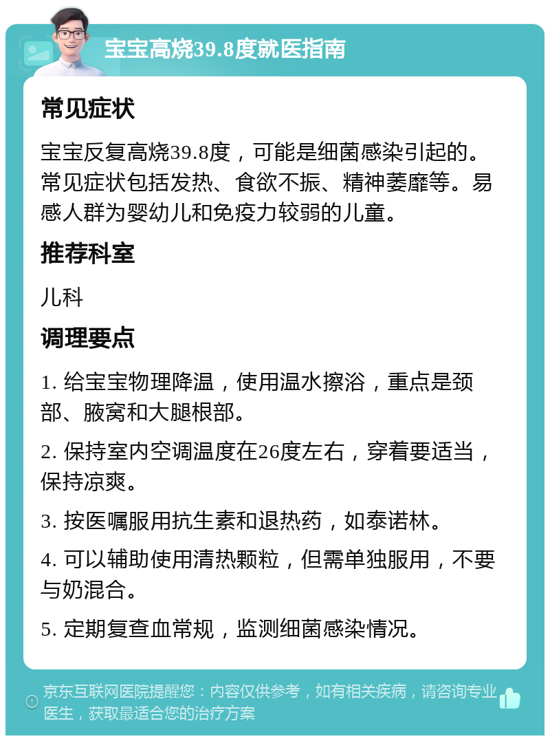 宝宝高烧39.8度就医指南 常见症状 宝宝反复高烧39.8度，可能是细菌感染引起的。常见症状包括发热、食欲不振、精神萎靡等。易感人群为婴幼儿和免疫力较弱的儿童。 推荐科室 儿科 调理要点 1. 给宝宝物理降温，使用温水擦浴，重点是颈部、腋窝和大腿根部。 2. 保持室内空调温度在26度左右，穿着要适当，保持凉爽。 3. 按医嘱服用抗生素和退热药，如泰诺林。 4. 可以辅助使用清热颗粒，但需单独服用，不要与奶混合。 5. 定期复查血常规，监测细菌感染情况。