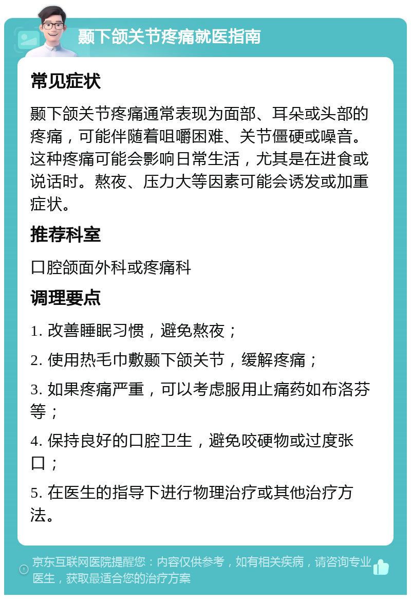 颞下颌关节疼痛就医指南 常见症状 颞下颌关节疼痛通常表现为面部、耳朵或头部的疼痛，可能伴随着咀嚼困难、关节僵硬或噪音。这种疼痛可能会影响日常生活，尤其是在进食或说话时。熬夜、压力大等因素可能会诱发或加重症状。 推荐科室 口腔颌面外科或疼痛科 调理要点 1. 改善睡眠习惯，避免熬夜； 2. 使用热毛巾敷颞下颌关节，缓解疼痛； 3. 如果疼痛严重，可以考虑服用止痛药如布洛芬等； 4. 保持良好的口腔卫生，避免咬硬物或过度张口； 5. 在医生的指导下进行物理治疗或其他治疗方法。