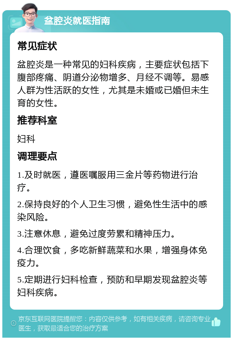 盆腔炎就医指南 常见症状 盆腔炎是一种常见的妇科疾病，主要症状包括下腹部疼痛、阴道分泌物增多、月经不调等。易感人群为性活跃的女性，尤其是未婚或已婚但未生育的女性。 推荐科室 妇科 调理要点 1.及时就医，遵医嘱服用三金片等药物进行治疗。 2.保持良好的个人卫生习惯，避免性生活中的感染风险。 3.注意休息，避免过度劳累和精神压力。 4.合理饮食，多吃新鲜蔬菜和水果，增强身体免疫力。 5.定期进行妇科检查，预防和早期发现盆腔炎等妇科疾病。