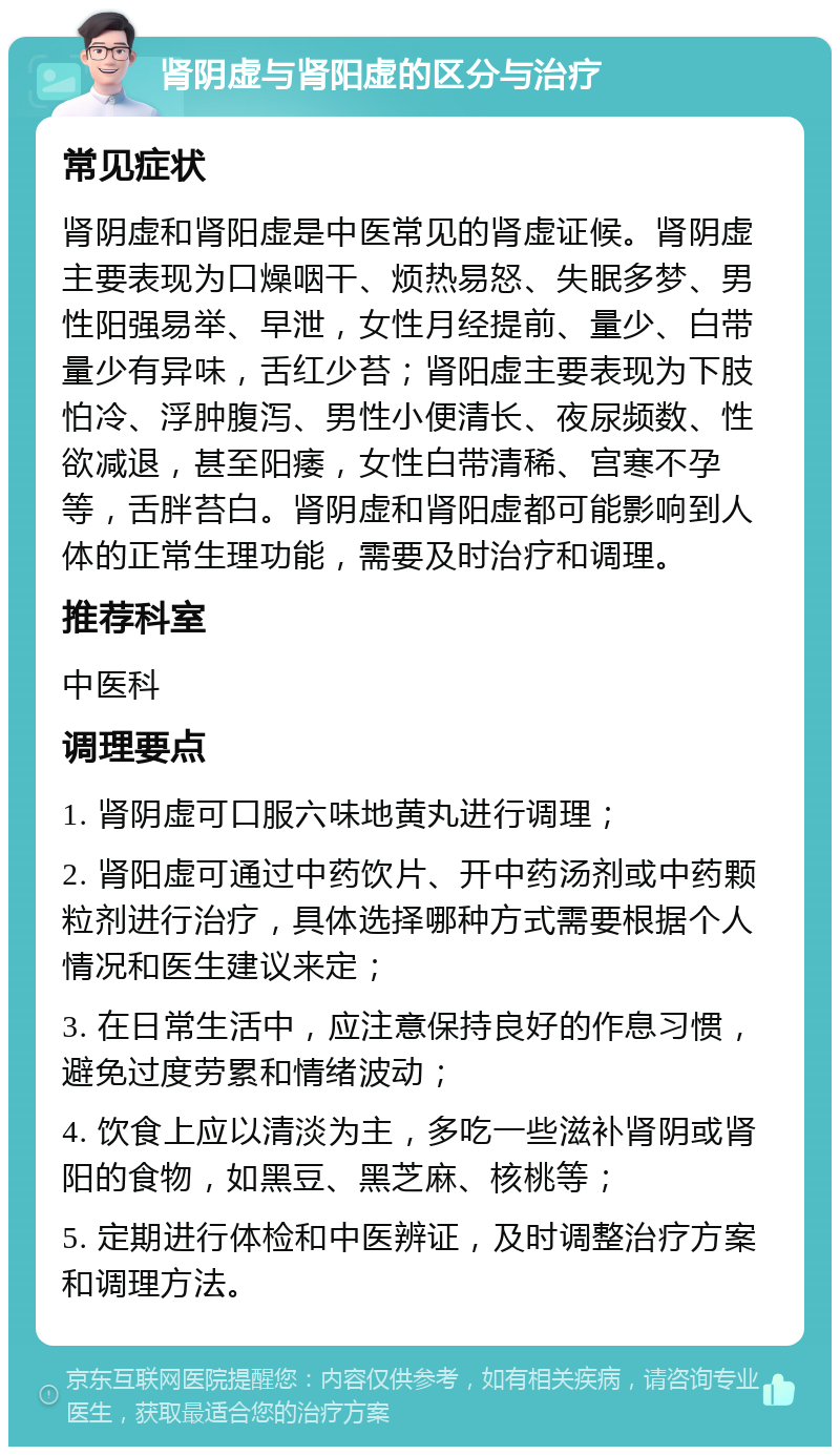 肾阴虚与肾阳虚的区分与治疗 常见症状 肾阴虚和肾阳虚是中医常见的肾虚证候。肾阴虚主要表现为口燥咽干、烦热易怒、失眠多梦、男性阳强易举、早泄，女性月经提前、量少、白带量少有异味，舌红少苔；肾阳虚主要表现为下肢怕冷、浮肿腹泻、男性小便清长、夜尿频数、性欲减退，甚至阳痿，女性白带清稀、宫寒不孕等，舌胖苔白。肾阴虚和肾阳虚都可能影响到人体的正常生理功能，需要及时治疗和调理。 推荐科室 中医科 调理要点 1. 肾阴虚可口服六味地黄丸进行调理； 2. 肾阳虚可通过中药饮片、开中药汤剂或中药颗粒剂进行治疗，具体选择哪种方式需要根据个人情况和医生建议来定； 3. 在日常生活中，应注意保持良好的作息习惯，避免过度劳累和情绪波动； 4. 饮食上应以清淡为主，多吃一些滋补肾阴或肾阳的食物，如黑豆、黑芝麻、核桃等； 5. 定期进行体检和中医辨证，及时调整治疗方案和调理方法。