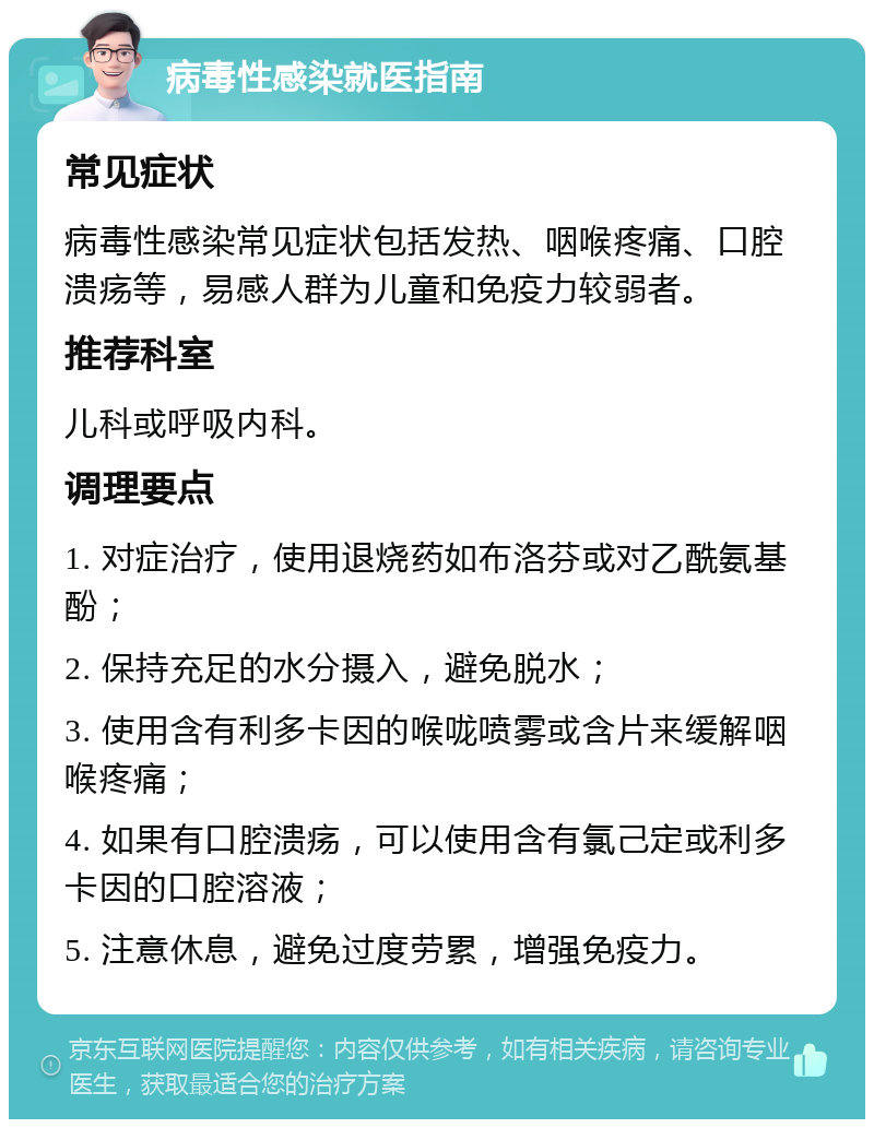 病毒性感染就医指南 常见症状 病毒性感染常见症状包括发热、咽喉疼痛、口腔溃疡等，易感人群为儿童和免疫力较弱者。 推荐科室 儿科或呼吸内科。 调理要点 1. 对症治疗，使用退烧药如布洛芬或对乙酰氨基酚； 2. 保持充足的水分摄入，避免脱水； 3. 使用含有利多卡因的喉咙喷雾或含片来缓解咽喉疼痛； 4. 如果有口腔溃疡，可以使用含有氯己定或利多卡因的口腔溶液； 5. 注意休息，避免过度劳累，增强免疫力。