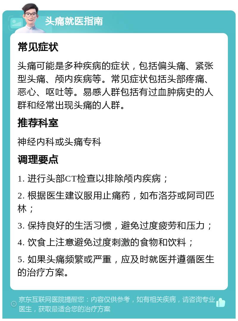 头痛就医指南 常见症状 头痛可能是多种疾病的症状，包括偏头痛、紧张型头痛、颅内疾病等。常见症状包括头部疼痛、恶心、呕吐等。易感人群包括有过血肿病史的人群和经常出现头痛的人群。 推荐科室 神经内科或头痛专科 调理要点 1. 进行头部CT检查以排除颅内疾病； 2. 根据医生建议服用止痛药，如布洛芬或阿司匹林； 3. 保持良好的生活习惯，避免过度疲劳和压力； 4. 饮食上注意避免过度刺激的食物和饮料； 5. 如果头痛频繁或严重，应及时就医并遵循医生的治疗方案。