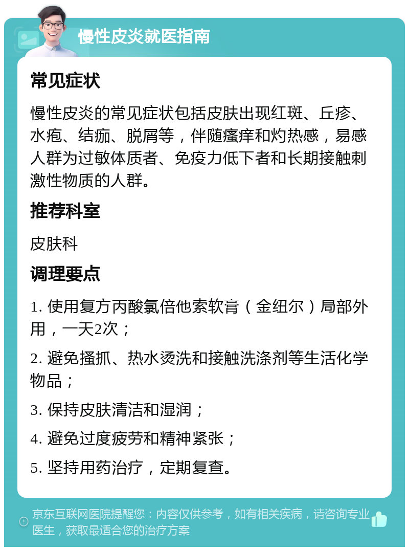 慢性皮炎就医指南 常见症状 慢性皮炎的常见症状包括皮肤出现红斑、丘疹、水疱、结痂、脱屑等，伴随瘙痒和灼热感，易感人群为过敏体质者、免疫力低下者和长期接触刺激性物质的人群。 推荐科室 皮肤科 调理要点 1. 使用复方丙酸氯倍他索软膏（金纽尔）局部外用，一天2次； 2. 避免搔抓、热水烫洗和接触洗涤剂等生活化学物品； 3. 保持皮肤清洁和湿润； 4. 避免过度疲劳和精神紧张； 5. 坚持用药治疗，定期复查。