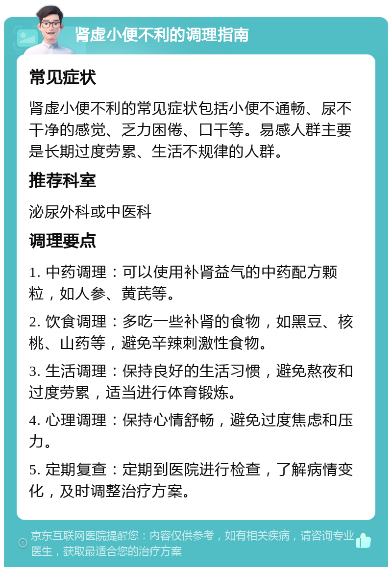 肾虚小便不利的调理指南 常见症状 肾虚小便不利的常见症状包括小便不通畅、尿不干净的感觉、乏力困倦、口干等。易感人群主要是长期过度劳累、生活不规律的人群。 推荐科室 泌尿外科或中医科 调理要点 1. 中药调理：可以使用补肾益气的中药配方颗粒，如人参、黄芪等。 2. 饮食调理：多吃一些补肾的食物，如黑豆、核桃、山药等，避免辛辣刺激性食物。 3. 生活调理：保持良好的生活习惯，避免熬夜和过度劳累，适当进行体育锻炼。 4. 心理调理：保持心情舒畅，避免过度焦虑和压力。 5. 定期复查：定期到医院进行检查，了解病情变化，及时调整治疗方案。