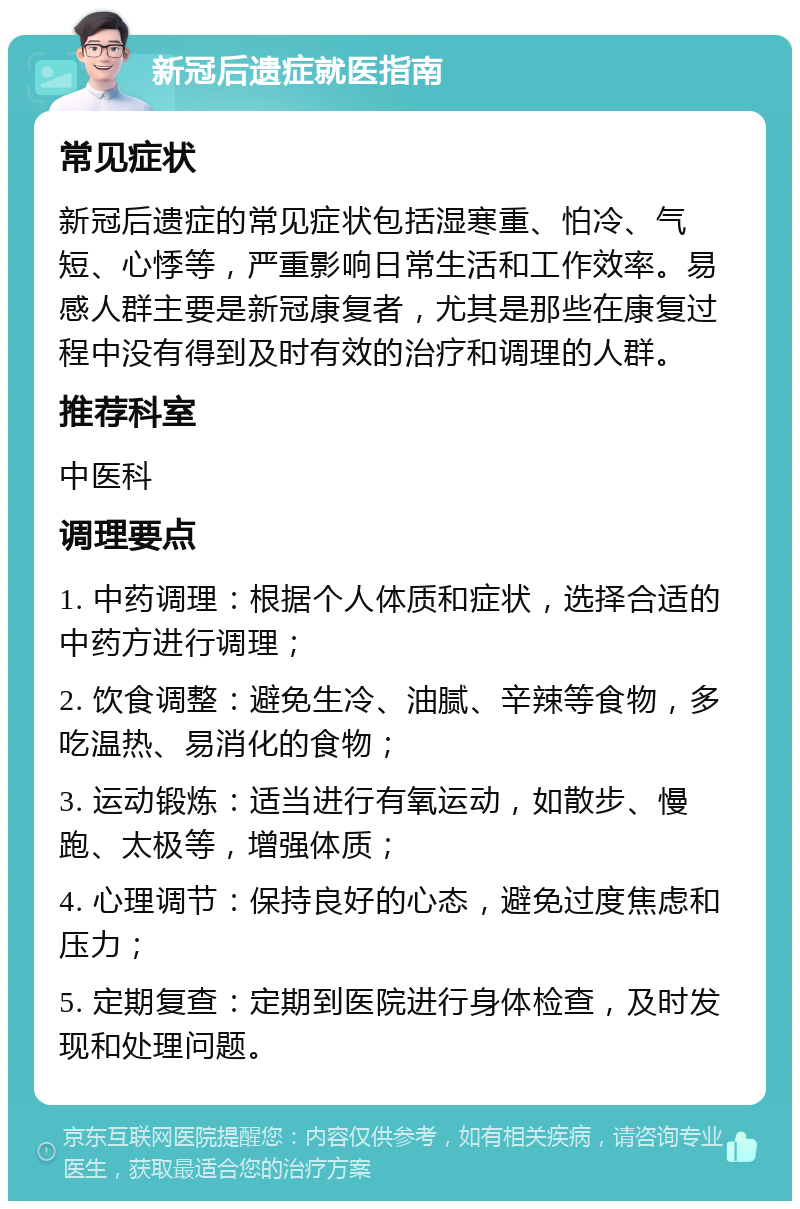 新冠后遗症就医指南 常见症状 新冠后遗症的常见症状包括湿寒重、怕冷、气短、心悸等，严重影响日常生活和工作效率。易感人群主要是新冠康复者，尤其是那些在康复过程中没有得到及时有效的治疗和调理的人群。 推荐科室 中医科 调理要点 1. 中药调理：根据个人体质和症状，选择合适的中药方进行调理； 2. 饮食调整：避免生冷、油腻、辛辣等食物，多吃温热、易消化的食物； 3. 运动锻炼：适当进行有氧运动，如散步、慢跑、太极等，增强体质； 4. 心理调节：保持良好的心态，避免过度焦虑和压力； 5. 定期复查：定期到医院进行身体检查，及时发现和处理问题。