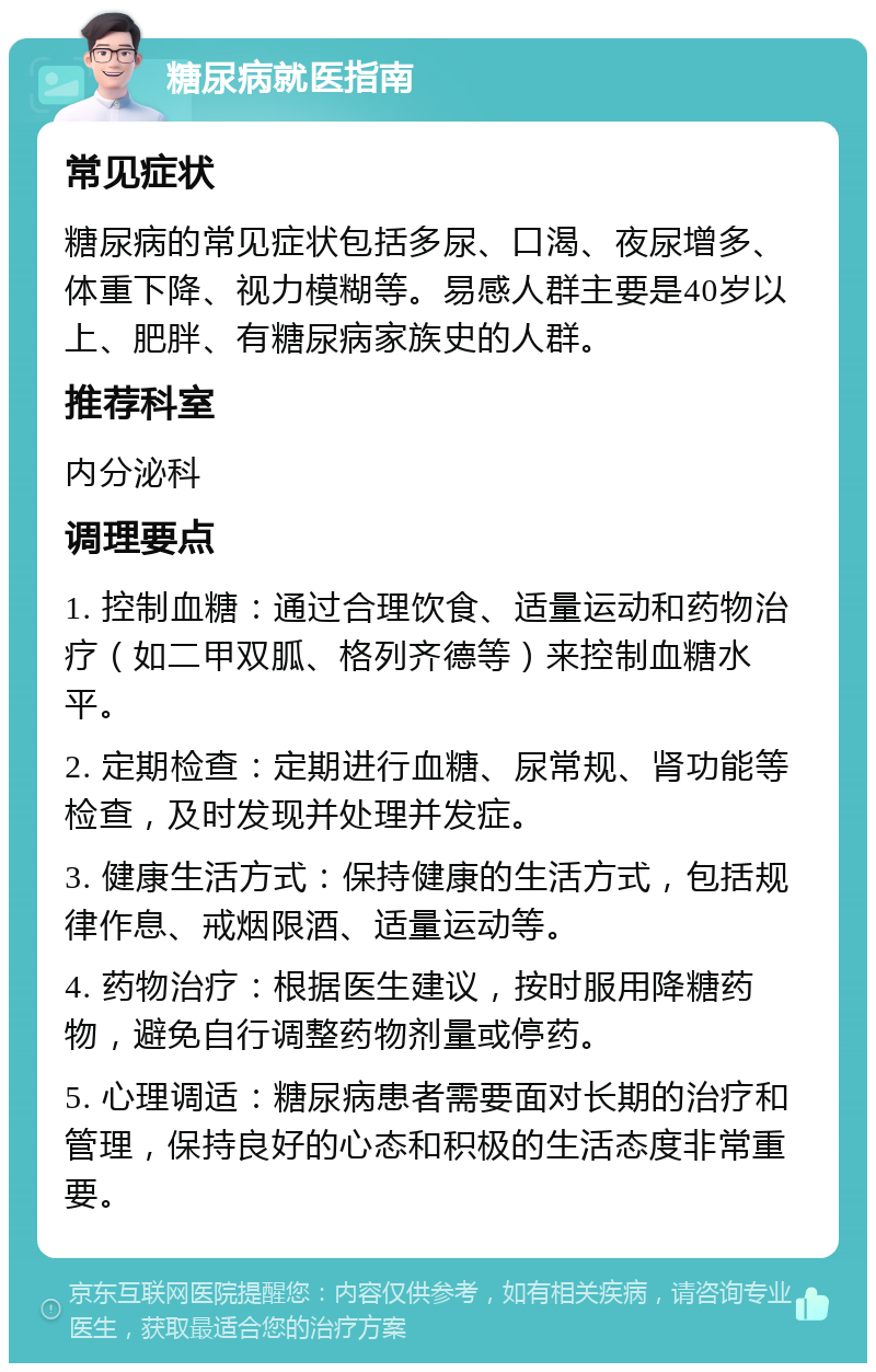 糖尿病就医指南 常见症状 糖尿病的常见症状包括多尿、口渴、夜尿增多、体重下降、视力模糊等。易感人群主要是40岁以上、肥胖、有糖尿病家族史的人群。 推荐科室 内分泌科 调理要点 1. 控制血糖：通过合理饮食、适量运动和药物治疗（如二甲双胍、格列齐德等）来控制血糖水平。 2. 定期检查：定期进行血糖、尿常规、肾功能等检查，及时发现并处理并发症。 3. 健康生活方式：保持健康的生活方式，包括规律作息、戒烟限酒、适量运动等。 4. 药物治疗：根据医生建议，按时服用降糖药物，避免自行调整药物剂量或停药。 5. 心理调适：糖尿病患者需要面对长期的治疗和管理，保持良好的心态和积极的生活态度非常重要。