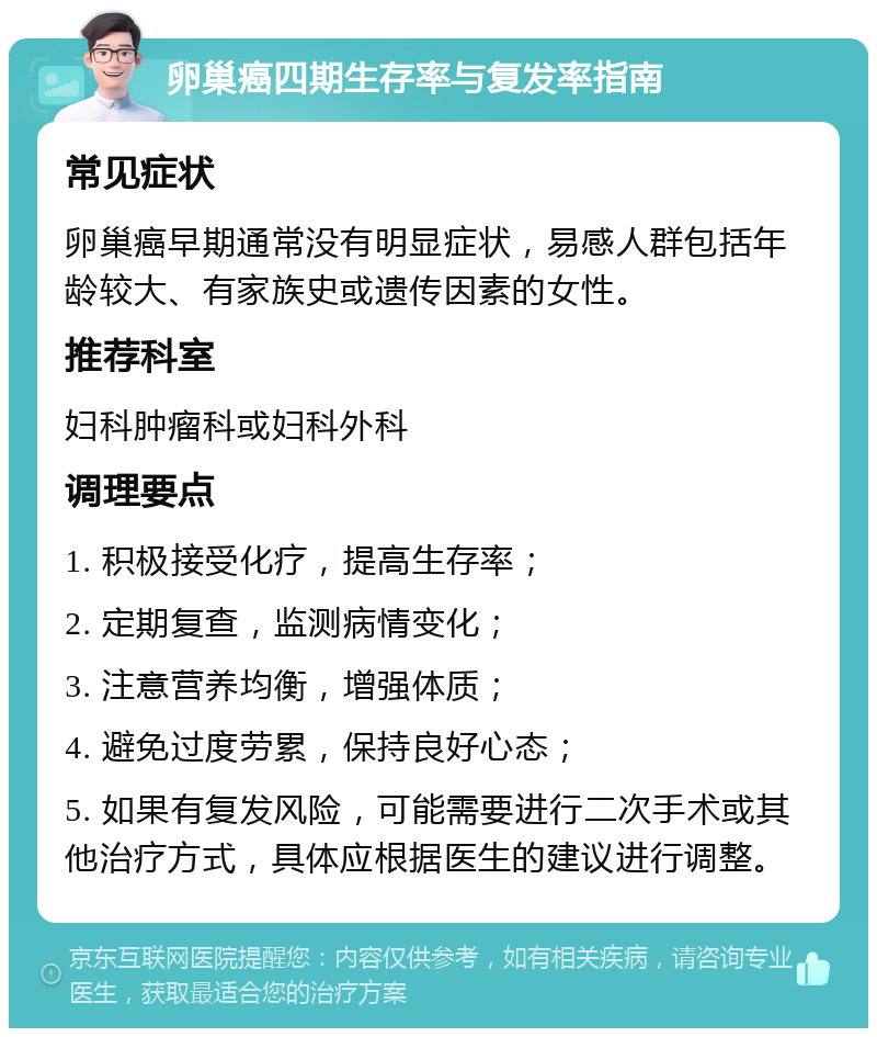 卵巢癌四期生存率与复发率指南 常见症状 卵巢癌早期通常没有明显症状，易感人群包括年龄较大、有家族史或遗传因素的女性。 推荐科室 妇科肿瘤科或妇科外科 调理要点 1. 积极接受化疗，提高生存率； 2. 定期复查，监测病情变化； 3. 注意营养均衡，增强体质； 4. 避免过度劳累，保持良好心态； 5. 如果有复发风险，可能需要进行二次手术或其他治疗方式，具体应根据医生的建议进行调整。