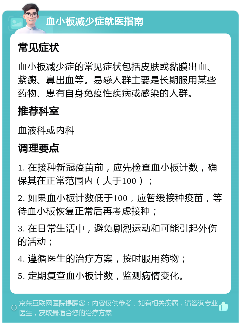 血小板减少症就医指南 常见症状 血小板减少症的常见症状包括皮肤或黏膜出血、紫癜、鼻出血等。易感人群主要是长期服用某些药物、患有自身免疫性疾病或感染的人群。 推荐科室 血液科或内科 调理要点 1. 在接种新冠疫苗前，应先检查血小板计数，确保其在正常范围内（大于100）； 2. 如果血小板计数低于100，应暂缓接种疫苗，等待血小板恢复正常后再考虑接种； 3. 在日常生活中，避免剧烈运动和可能引起外伤的活动； 4. 遵循医生的治疗方案，按时服用药物； 5. 定期复查血小板计数，监测病情变化。