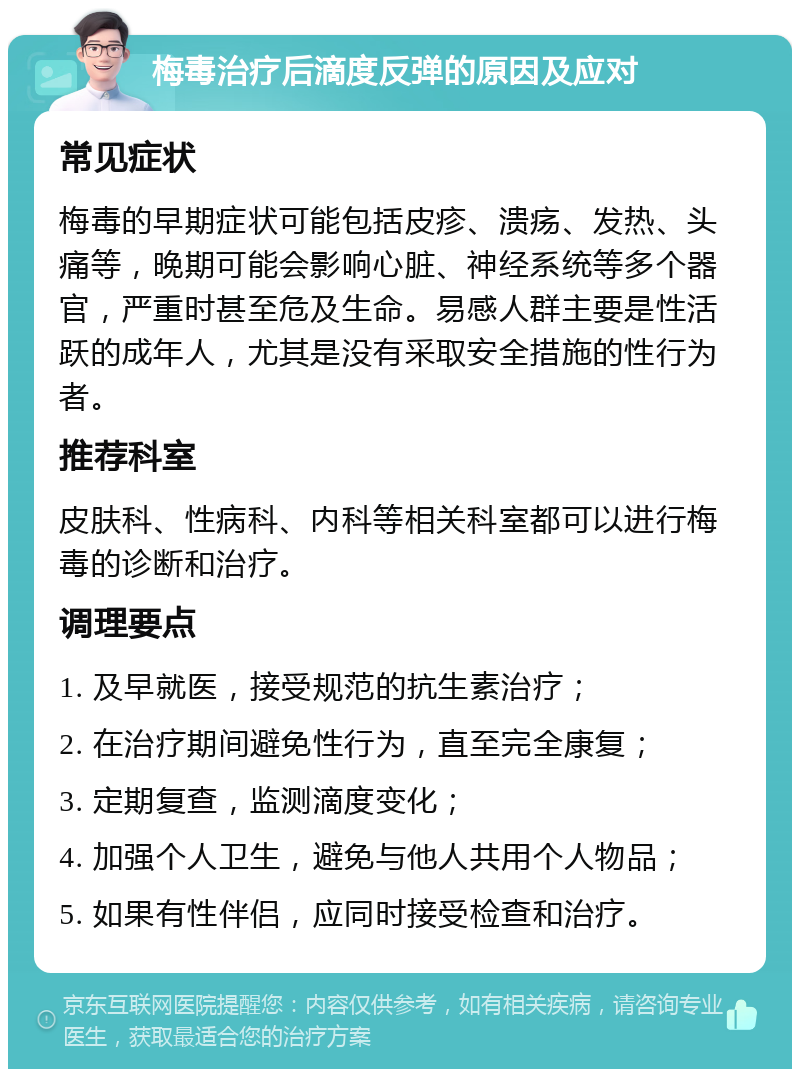 梅毒治疗后滴度反弹的原因及应对 常见症状 梅毒的早期症状可能包括皮疹、溃疡、发热、头痛等，晚期可能会影响心脏、神经系统等多个器官，严重时甚至危及生命。易感人群主要是性活跃的成年人，尤其是没有采取安全措施的性行为者。 推荐科室 皮肤科、性病科、内科等相关科室都可以进行梅毒的诊断和治疗。 调理要点 1. 及早就医，接受规范的抗生素治疗； 2. 在治疗期间避免性行为，直至完全康复； 3. 定期复查，监测滴度变化； 4. 加强个人卫生，避免与他人共用个人物品； 5. 如果有性伴侣，应同时接受检查和治疗。