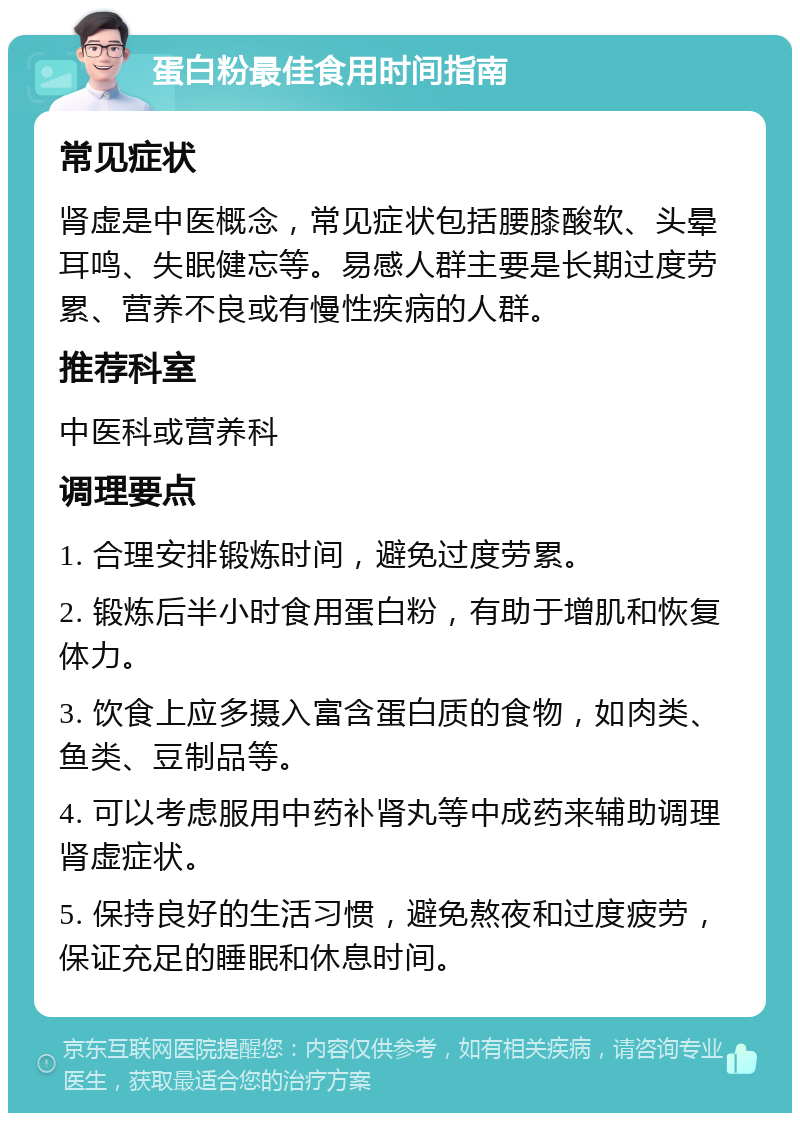 蛋白粉最佳食用时间指南 常见症状 肾虚是中医概念，常见症状包括腰膝酸软、头晕耳鸣、失眠健忘等。易感人群主要是长期过度劳累、营养不良或有慢性疾病的人群。 推荐科室 中医科或营养科 调理要点 1. 合理安排锻炼时间，避免过度劳累。 2. 锻炼后半小时食用蛋白粉，有助于增肌和恢复体力。 3. 饮食上应多摄入富含蛋白质的食物，如肉类、鱼类、豆制品等。 4. 可以考虑服用中药补肾丸等中成药来辅助调理肾虚症状。 5. 保持良好的生活习惯，避免熬夜和过度疲劳，保证充足的睡眠和休息时间。