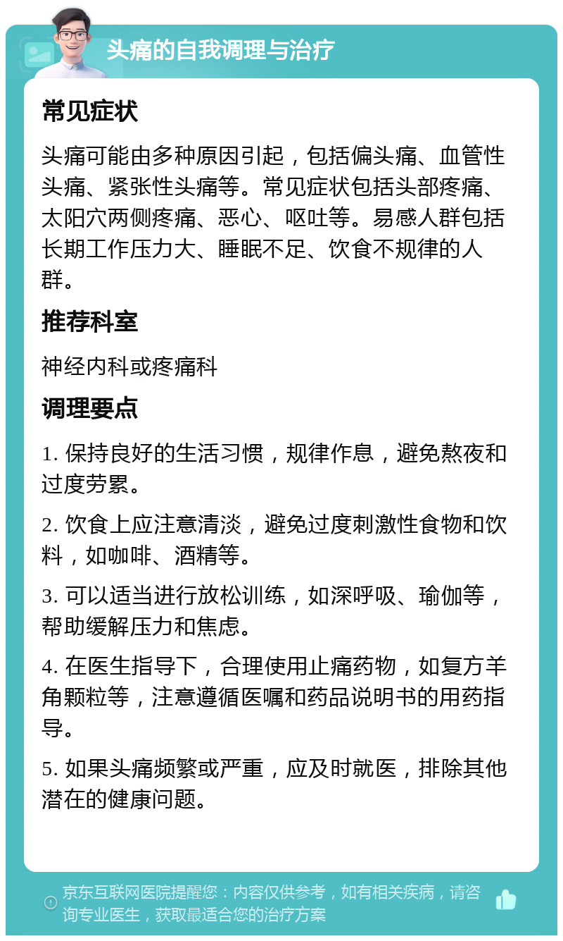 头痛的自我调理与治疗 常见症状 头痛可能由多种原因引起，包括偏头痛、血管性头痛、紧张性头痛等。常见症状包括头部疼痛、太阳穴两侧疼痛、恶心、呕吐等。易感人群包括长期工作压力大、睡眠不足、饮食不规律的人群。 推荐科室 神经内科或疼痛科 调理要点 1. 保持良好的生活习惯，规律作息，避免熬夜和过度劳累。 2. 饮食上应注意清淡，避免过度刺激性食物和饮料，如咖啡、酒精等。 3. 可以适当进行放松训练，如深呼吸、瑜伽等，帮助缓解压力和焦虑。 4. 在医生指导下，合理使用止痛药物，如复方羊角颗粒等，注意遵循医嘱和药品说明书的用药指导。 5. 如果头痛频繁或严重，应及时就医，排除其他潜在的健康问题。