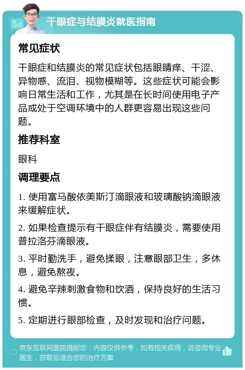 干眼症与结膜炎就医指南 常见症状 干眼症和结膜炎的常见症状包括眼睛痒、干涩、异物感、流泪、视物模糊等。这些症状可能会影响日常生活和工作，尤其是在长时间使用电子产品或处于空调环境中的人群更容易出现这些问题。 推荐科室 眼科 调理要点 1. 使用富马酸依美斯汀滴眼液和玻璃酸钠滴眼液来缓解症状。 2. 如果检查提示有干眼症伴有结膜炎，需要使用普拉洛芬滴眼液。 3. 平时勤洗手，避免揉眼，注意眼部卫生，多休息，避免熬夜。 4. 避免辛辣刺激食物和饮酒，保持良好的生活习惯。 5. 定期进行眼部检查，及时发现和治疗问题。