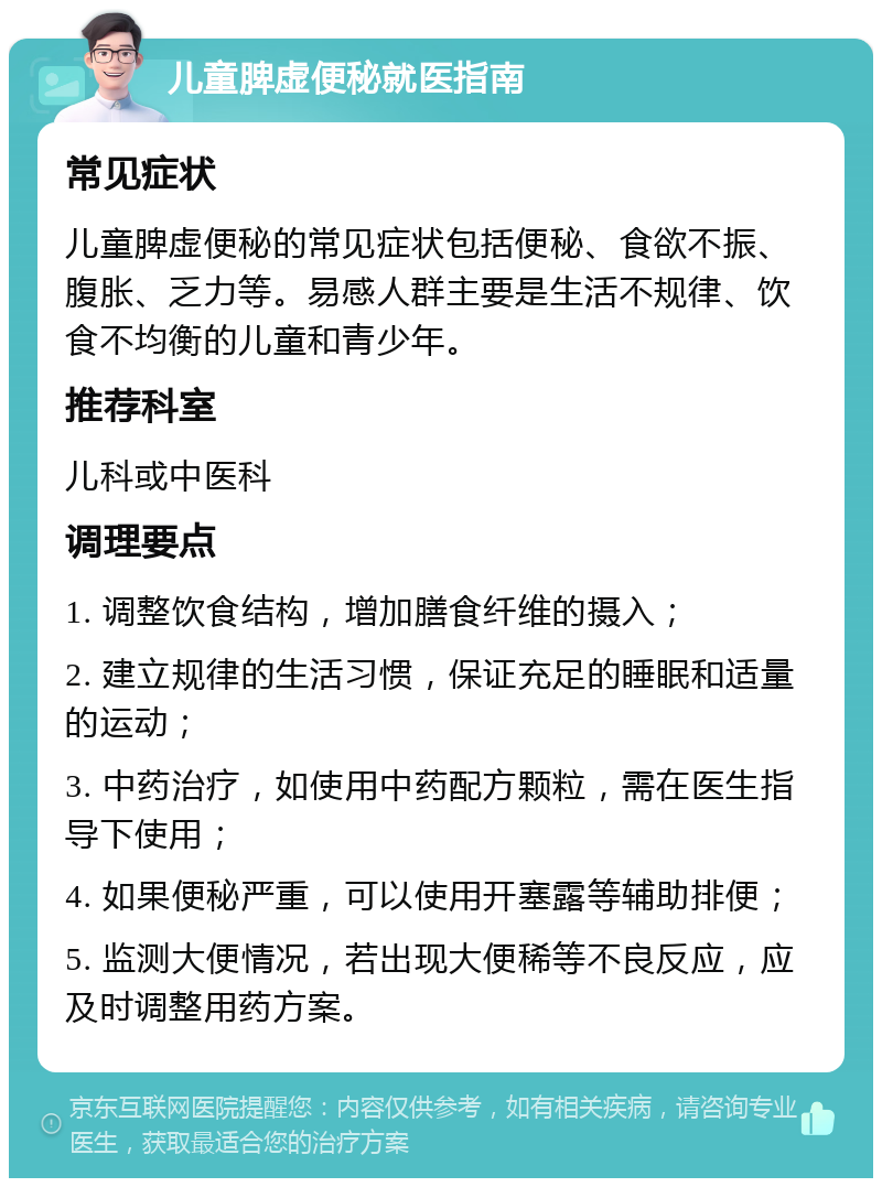 儿童脾虚便秘就医指南 常见症状 儿童脾虚便秘的常见症状包括便秘、食欲不振、腹胀、乏力等。易感人群主要是生活不规律、饮食不均衡的儿童和青少年。 推荐科室 儿科或中医科 调理要点 1. 调整饮食结构，增加膳食纤维的摄入； 2. 建立规律的生活习惯，保证充足的睡眠和适量的运动； 3. 中药治疗，如使用中药配方颗粒，需在医生指导下使用； 4. 如果便秘严重，可以使用开塞露等辅助排便； 5. 监测大便情况，若出现大便稀等不良反应，应及时调整用药方案。