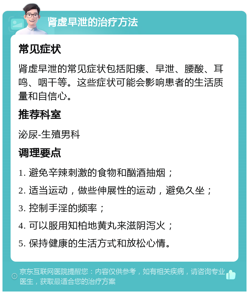 肾虚早泄的治疗方法 常见症状 肾虚早泄的常见症状包括阳痿、早泄、腰酸、耳鸣、咽干等。这些症状可能会影响患者的生活质量和自信心。 推荐科室 泌尿-生殖男科 调理要点 1. 避免辛辣刺激的食物和酗酒抽烟； 2. 适当运动，做些伸展性的运动，避免久坐； 3. 控制手淫的频率； 4. 可以服用知柏地黄丸来滋阴泻火； 5. 保持健康的生活方式和放松心情。