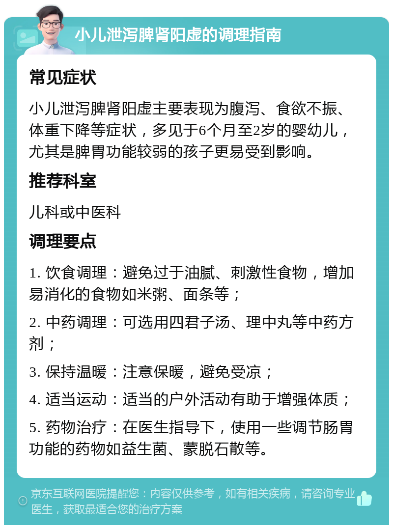 小儿泄泻脾肾阳虚的调理指南 常见症状 小儿泄泻脾肾阳虚主要表现为腹泻、食欲不振、体重下降等症状，多见于6个月至2岁的婴幼儿，尤其是脾胃功能较弱的孩子更易受到影响。 推荐科室 儿科或中医科 调理要点 1. 饮食调理：避免过于油腻、刺激性食物，增加易消化的食物如米粥、面条等； 2. 中药调理：可选用四君子汤、理中丸等中药方剂； 3. 保持温暖：注意保暖，避免受凉； 4. 适当运动：适当的户外活动有助于增强体质； 5. 药物治疗：在医生指导下，使用一些调节肠胃功能的药物如益生菌、蒙脱石散等。