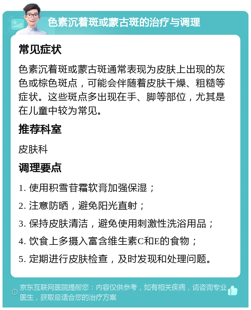 色素沉着斑或蒙古斑的治疗与调理 常见症状 色素沉着斑或蒙古斑通常表现为皮肤上出现的灰色或棕色斑点，可能会伴随着皮肤干燥、粗糙等症状。这些斑点多出现在手、脚等部位，尤其是在儿童中较为常见。 推荐科室 皮肤科 调理要点 1. 使用积雪苷霜软膏加强保湿； 2. 注意防晒，避免阳光直射； 3. 保持皮肤清洁，避免使用刺激性洗浴用品； 4. 饮食上多摄入富含维生素C和E的食物； 5. 定期进行皮肤检查，及时发现和处理问题。