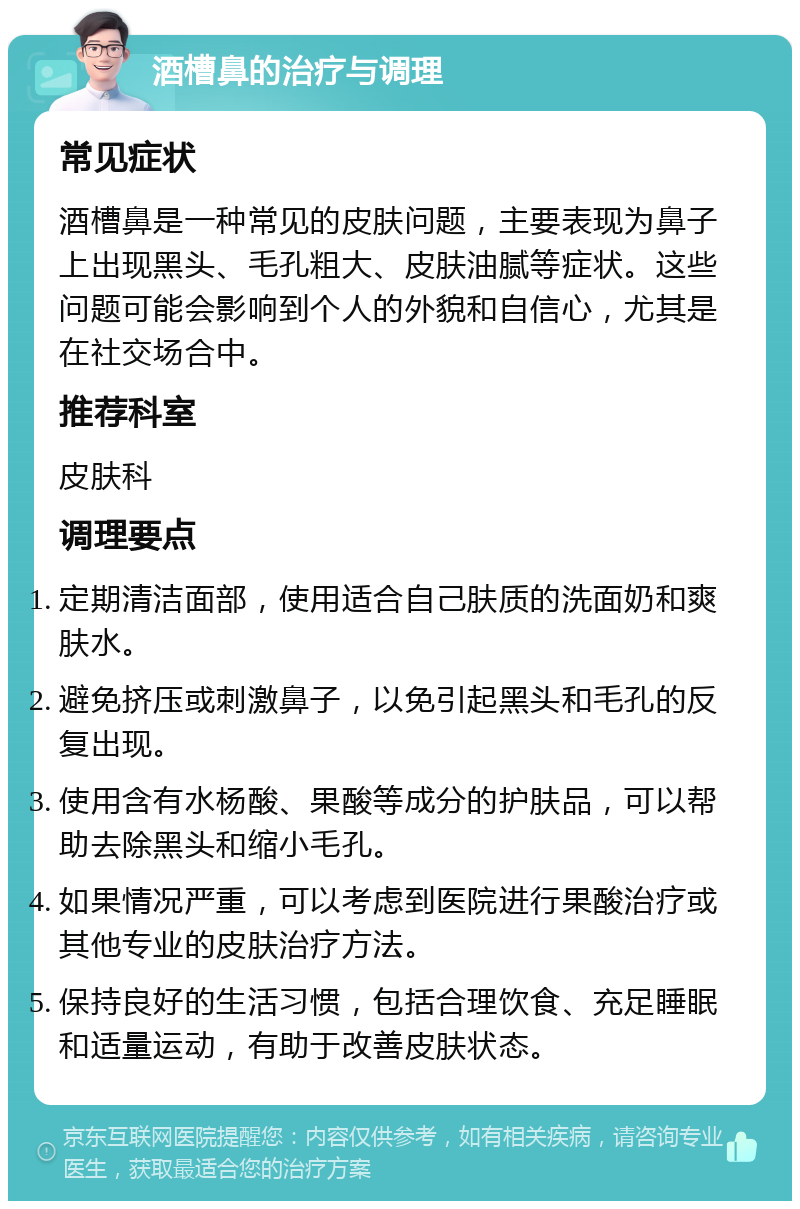 酒槽鼻的治疗与调理 常见症状 酒槽鼻是一种常见的皮肤问题，主要表现为鼻子上出现黑头、毛孔粗大、皮肤油腻等症状。这些问题可能会影响到个人的外貌和自信心，尤其是在社交场合中。 推荐科室 皮肤科 调理要点 定期清洁面部，使用适合自己肤质的洗面奶和爽肤水。 避免挤压或刺激鼻子，以免引起黑头和毛孔的反复出现。 使用含有水杨酸、果酸等成分的护肤品，可以帮助去除黑头和缩小毛孔。 如果情况严重，可以考虑到医院进行果酸治疗或其他专业的皮肤治疗方法。 保持良好的生活习惯，包括合理饮食、充足睡眠和适量运动，有助于改善皮肤状态。