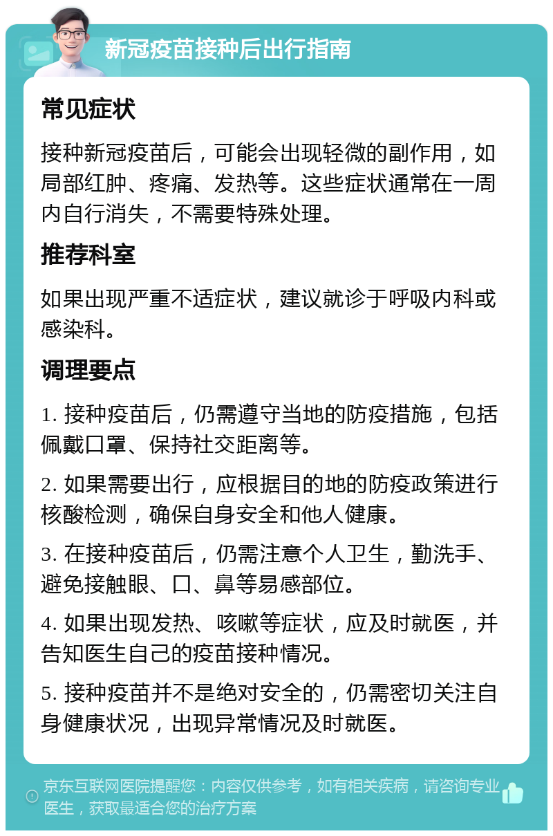 新冠疫苗接种后出行指南 常见症状 接种新冠疫苗后，可能会出现轻微的副作用，如局部红肿、疼痛、发热等。这些症状通常在一周内自行消失，不需要特殊处理。 推荐科室 如果出现严重不适症状，建议就诊于呼吸内科或感染科。 调理要点 1. 接种疫苗后，仍需遵守当地的防疫措施，包括佩戴口罩、保持社交距离等。 2. 如果需要出行，应根据目的地的防疫政策进行核酸检测，确保自身安全和他人健康。 3. 在接种疫苗后，仍需注意个人卫生，勤洗手、避免接触眼、口、鼻等易感部位。 4. 如果出现发热、咳嗽等症状，应及时就医，并告知医生自己的疫苗接种情况。 5. 接种疫苗并不是绝对安全的，仍需密切关注自身健康状况，出现异常情况及时就医。