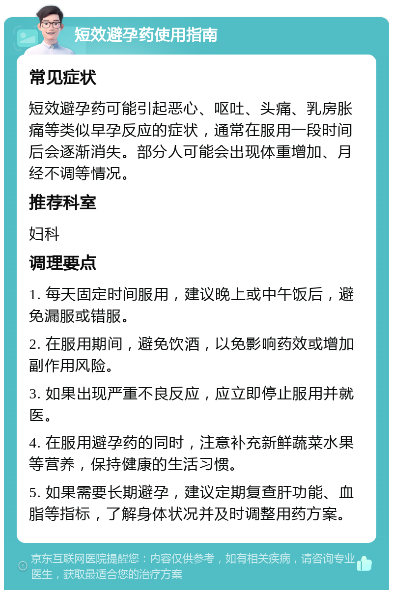 短效避孕药使用指南 常见症状 短效避孕药可能引起恶心、呕吐、头痛、乳房胀痛等类似早孕反应的症状，通常在服用一段时间后会逐渐消失。部分人可能会出现体重增加、月经不调等情况。 推荐科室 妇科 调理要点 1. 每天固定时间服用，建议晚上或中午饭后，避免漏服或错服。 2. 在服用期间，避免饮酒，以免影响药效或增加副作用风险。 3. 如果出现严重不良反应，应立即停止服用并就医。 4. 在服用避孕药的同时，注意补充新鲜蔬菜水果等营养，保持健康的生活习惯。 5. 如果需要长期避孕，建议定期复查肝功能、血脂等指标，了解身体状况并及时调整用药方案。