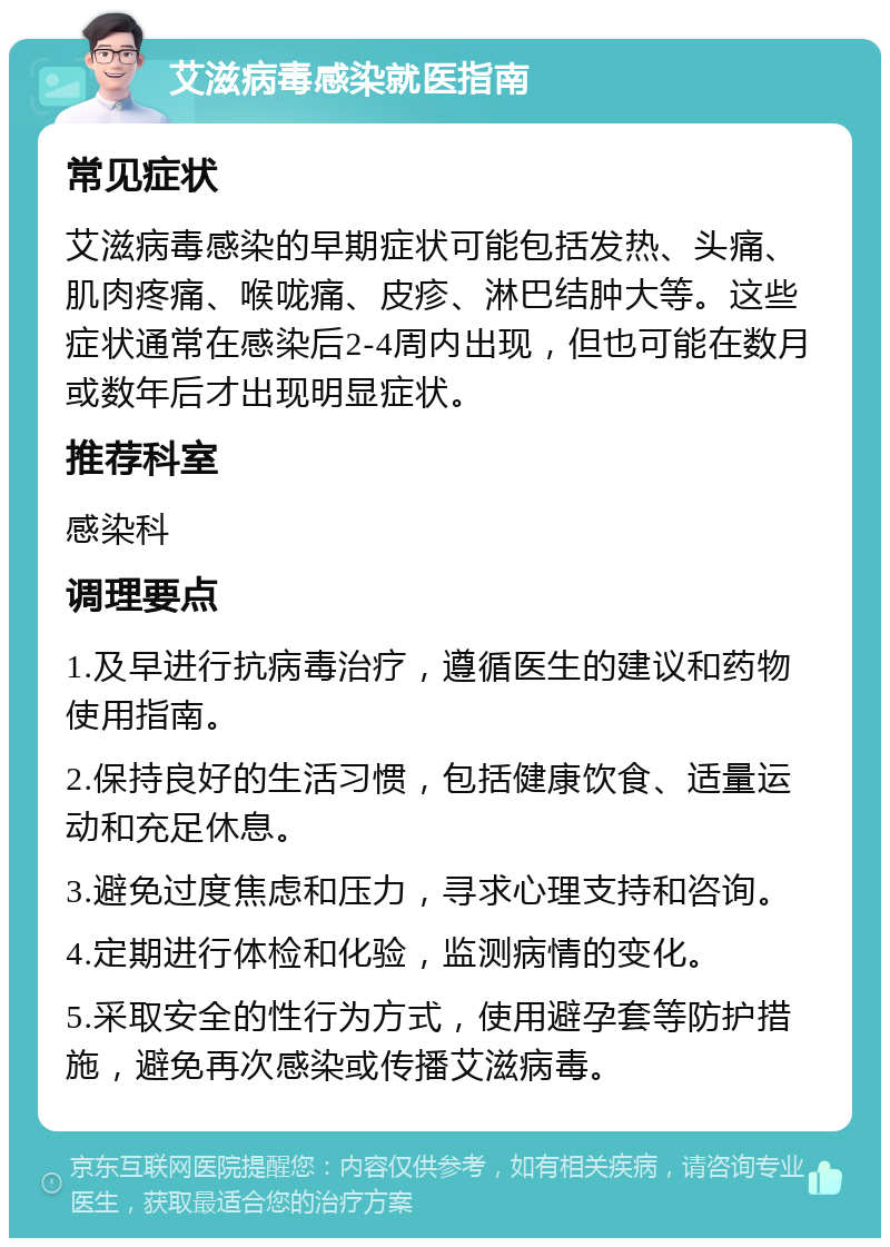 艾滋病毒感染就医指南 常见症状 艾滋病毒感染的早期症状可能包括发热、头痛、肌肉疼痛、喉咙痛、皮疹、淋巴结肿大等。这些症状通常在感染后2-4周内出现，但也可能在数月或数年后才出现明显症状。 推荐科室 感染科 调理要点 1.及早进行抗病毒治疗，遵循医生的建议和药物使用指南。 2.保持良好的生活习惯，包括健康饮食、适量运动和充足休息。 3.避免过度焦虑和压力，寻求心理支持和咨询。 4.定期进行体检和化验，监测病情的变化。 5.采取安全的性行为方式，使用避孕套等防护措施，避免再次感染或传播艾滋病毒。