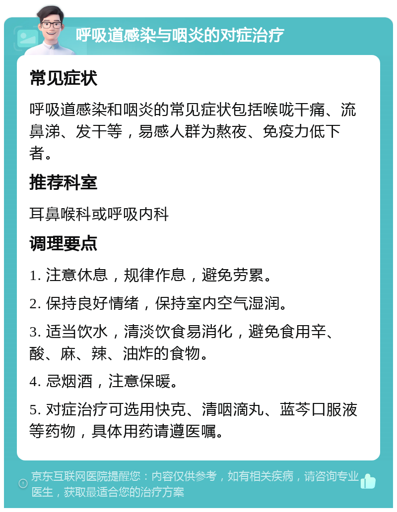 呼吸道感染与咽炎的对症治疗 常见症状 呼吸道感染和咽炎的常见症状包括喉咙干痛、流鼻涕、发干等，易感人群为熬夜、免疫力低下者。 推荐科室 耳鼻喉科或呼吸内科 调理要点 1. 注意休息，规律作息，避免劳累。 2. 保持良好情绪，保持室内空气湿润。 3. 适当饮水，清淡饮食易消化，避免食用辛、酸、麻、辣、油炸的食物。 4. 忌烟酒，注意保暖。 5. 对症治疗可选用快克、清咽滴丸、蓝芩口服液等药物，具体用药请遵医嘱。