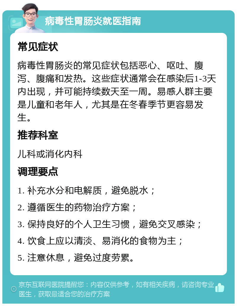 病毒性胃肠炎就医指南 常见症状 病毒性胃肠炎的常见症状包括恶心、呕吐、腹泻、腹痛和发热。这些症状通常会在感染后1-3天内出现，并可能持续数天至一周。易感人群主要是儿童和老年人，尤其是在冬春季节更容易发生。 推荐科室 儿科或消化内科 调理要点 1. 补充水分和电解质，避免脱水； 2. 遵循医生的药物治疗方案； 3. 保持良好的个人卫生习惯，避免交叉感染； 4. 饮食上应以清淡、易消化的食物为主； 5. 注意休息，避免过度劳累。