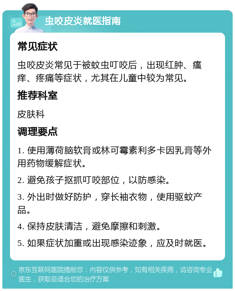 虫咬皮炎就医指南 常见症状 虫咬皮炎常见于被蚊虫叮咬后，出现红肿、瘙痒、疼痛等症状，尤其在儿童中较为常见。 推荐科室 皮肤科 调理要点 1. 使用薄荷脑软膏或林可霉素利多卡因乳膏等外用药物缓解症状。 2. 避免孩子抠抓叮咬部位，以防感染。 3. 外出时做好防护，穿长袖衣物，使用驱蚊产品。 4. 保持皮肤清洁，避免摩擦和刺激。 5. 如果症状加重或出现感染迹象，应及时就医。