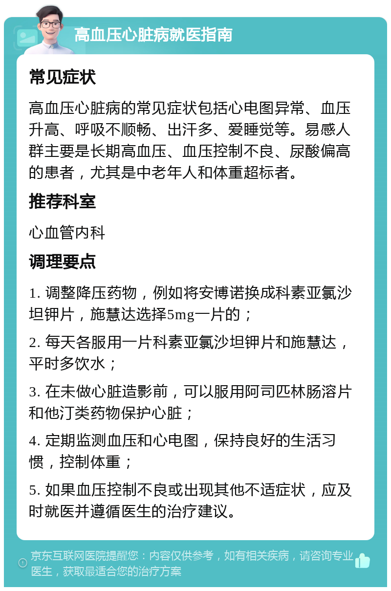 高血压心脏病就医指南 常见症状 高血压心脏病的常见症状包括心电图异常、血压升高、呼吸不顺畅、出汗多、爱睡觉等。易感人群主要是长期高血压、血压控制不良、尿酸偏高的患者，尤其是中老年人和体重超标者。 推荐科室 心血管内科 调理要点 1. 调整降压药物，例如将安博诺换成科素亚氯沙坦钾片，施慧达选择5mg一片的； 2. 每天各服用一片科素亚氯沙坦钾片和施慧达，平时多饮水； 3. 在未做心脏造影前，可以服用阿司匹林肠溶片和他汀类药物保护心脏； 4. 定期监测血压和心电图，保持良好的生活习惯，控制体重； 5. 如果血压控制不良或出现其他不适症状，应及时就医并遵循医生的治疗建议。