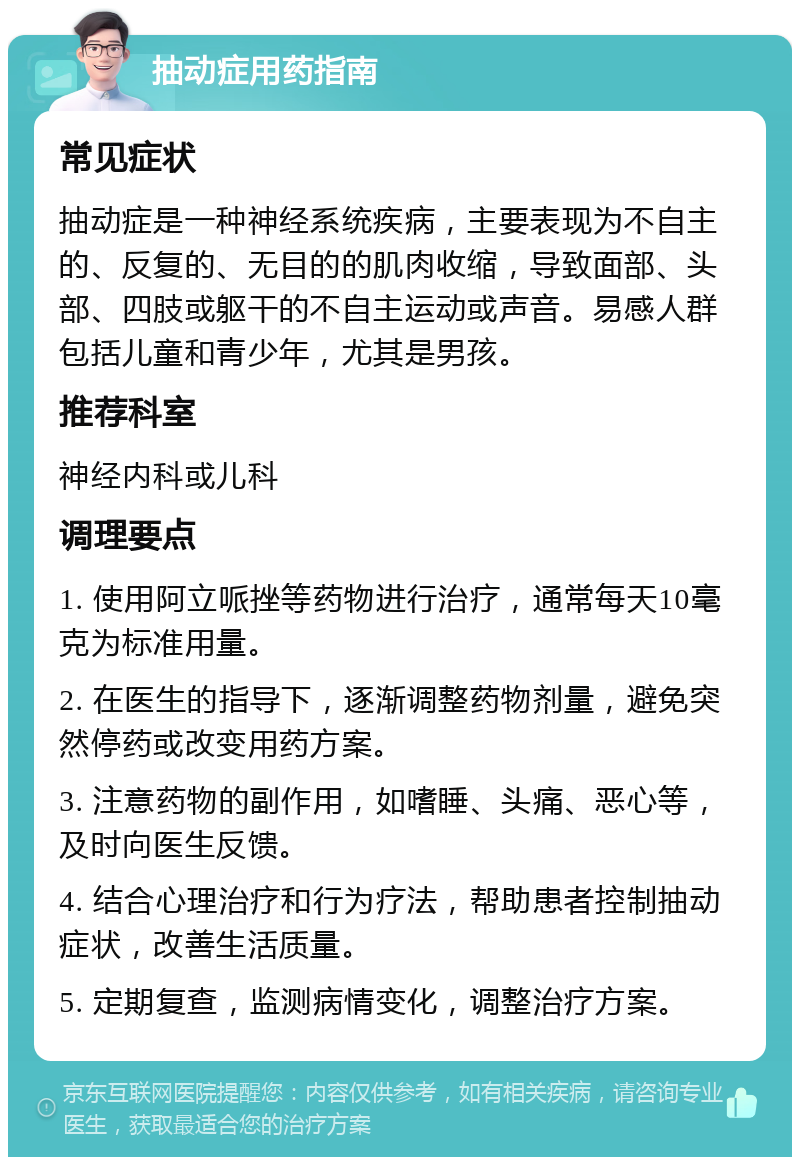 抽动症用药指南 常见症状 抽动症是一种神经系统疾病，主要表现为不自主的、反复的、无目的的肌肉收缩，导致面部、头部、四肢或躯干的不自主运动或声音。易感人群包括儿童和青少年，尤其是男孩。 推荐科室 神经内科或儿科 调理要点 1. 使用阿立哌挫等药物进行治疗，通常每天10毫克为标准用量。 2. 在医生的指导下，逐渐调整药物剂量，避免突然停药或改变用药方案。 3. 注意药物的副作用，如嗜睡、头痛、恶心等，及时向医生反馈。 4. 结合心理治疗和行为疗法，帮助患者控制抽动症状，改善生活质量。 5. 定期复查，监测病情变化，调整治疗方案。