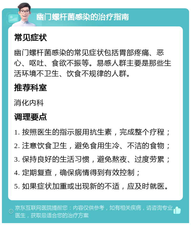 幽门螺杆菌感染的治疗指南 常见症状 幽门螺杆菌感染的常见症状包括胃部疼痛、恶心、呕吐、食欲不振等。易感人群主要是那些生活环境不卫生、饮食不规律的人群。 推荐科室 消化内科 调理要点 1. 按照医生的指示服用抗生素，完成整个疗程； 2. 注意饮食卫生，避免食用生冷、不洁的食物； 3. 保持良好的生活习惯，避免熬夜、过度劳累； 4. 定期复查，确保病情得到有效控制； 5. 如果症状加重或出现新的不适，应及时就医。