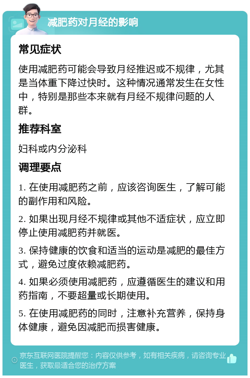 减肥药对月经的影响 常见症状 使用减肥药可能会导致月经推迟或不规律，尤其是当体重下降过快时。这种情况通常发生在女性中，特别是那些本来就有月经不规律问题的人群。 推荐科室 妇科或内分泌科 调理要点 1. 在使用减肥药之前，应该咨询医生，了解可能的副作用和风险。 2. 如果出现月经不规律或其他不适症状，应立即停止使用减肥药并就医。 3. 保持健康的饮食和适当的运动是减肥的最佳方式，避免过度依赖减肥药。 4. 如果必须使用减肥药，应遵循医生的建议和用药指南，不要超量或长期使用。 5. 在使用减肥药的同时，注意补充营养，保持身体健康，避免因减肥而损害健康。