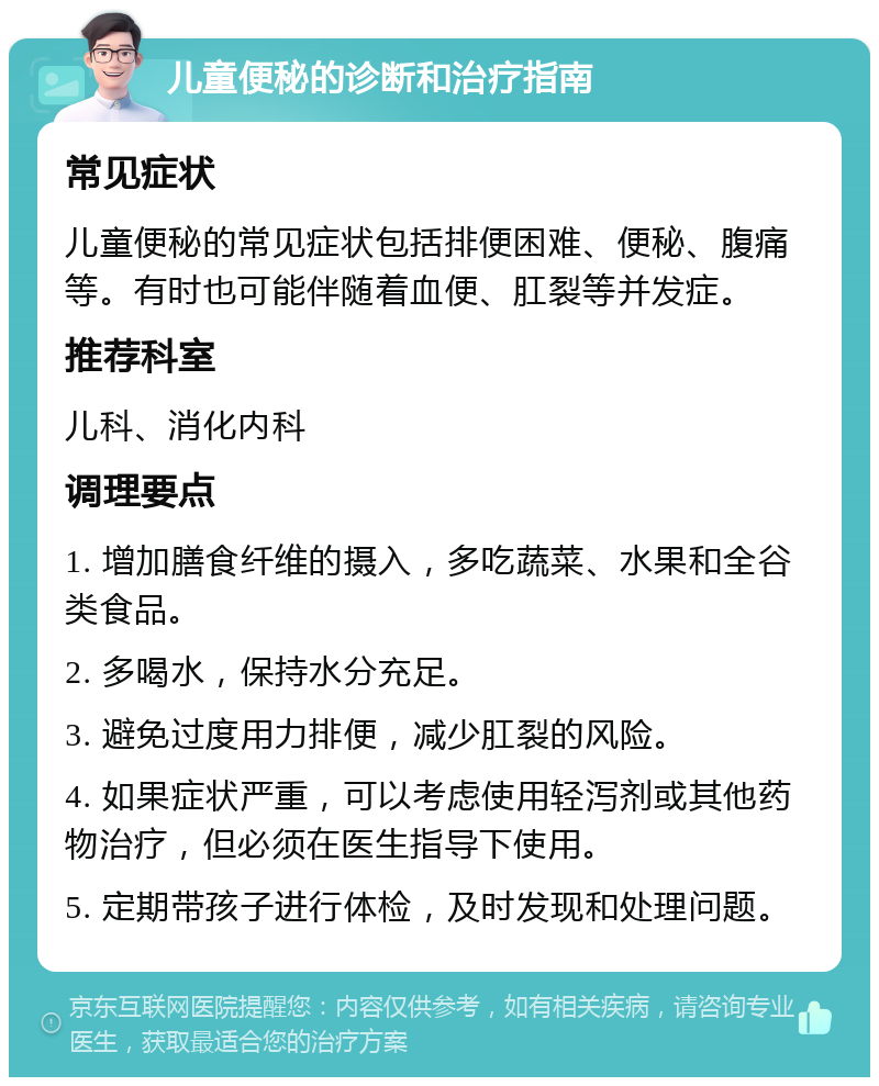 儿童便秘的诊断和治疗指南 常见症状 儿童便秘的常见症状包括排便困难、便秘、腹痛等。有时也可能伴随着血便、肛裂等并发症。 推荐科室 儿科、消化内科 调理要点 1. 增加膳食纤维的摄入，多吃蔬菜、水果和全谷类食品。 2. 多喝水，保持水分充足。 3. 避免过度用力排便，减少肛裂的风险。 4. 如果症状严重，可以考虑使用轻泻剂或其他药物治疗，但必须在医生指导下使用。 5. 定期带孩子进行体检，及时发现和处理问题。