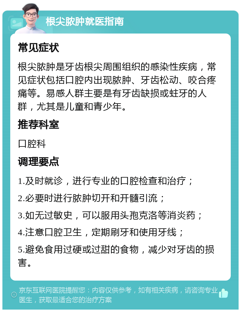 根尖脓肿就医指南 常见症状 根尖脓肿是牙齿根尖周围组织的感染性疾病，常见症状包括口腔内出现脓肿、牙齿松动、咬合疼痛等。易感人群主要是有牙齿缺损或蛀牙的人群，尤其是儿童和青少年。 推荐科室 口腔科 调理要点 1.及时就诊，进行专业的口腔检查和治疗； 2.必要时进行脓肿切开和开髓引流； 3.如无过敏史，可以服用头孢克洛等消炎药； 4.注意口腔卫生，定期刷牙和使用牙线； 5.避免食用过硬或过甜的食物，减少对牙齿的损害。