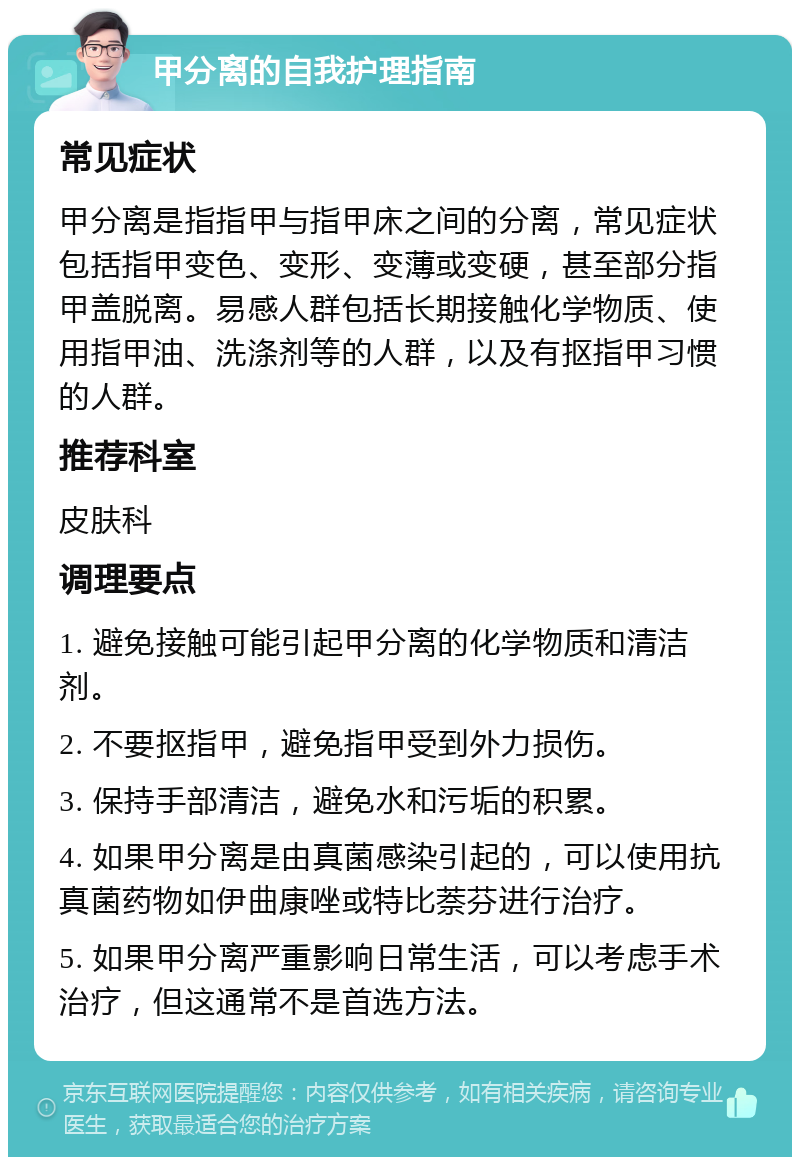 甲分离的自我护理指南 常见症状 甲分离是指指甲与指甲床之间的分离，常见症状包括指甲变色、变形、变薄或变硬，甚至部分指甲盖脱离。易感人群包括长期接触化学物质、使用指甲油、洗涤剂等的人群，以及有抠指甲习惯的人群。 推荐科室 皮肤科 调理要点 1. 避免接触可能引起甲分离的化学物质和清洁剂。 2. 不要抠指甲，避免指甲受到外力损伤。 3. 保持手部清洁，避免水和污垢的积累。 4. 如果甲分离是由真菌感染引起的，可以使用抗真菌药物如伊曲康唑或特比萘芬进行治疗。 5. 如果甲分离严重影响日常生活，可以考虑手术治疗，但这通常不是首选方法。