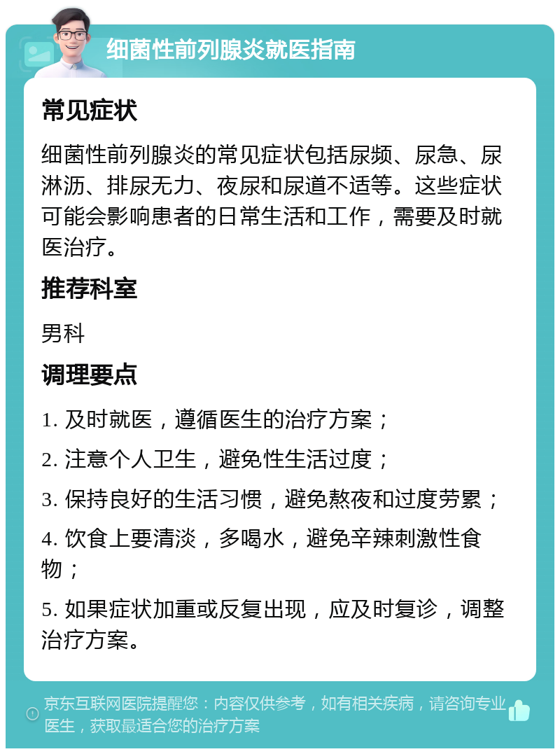 细菌性前列腺炎就医指南 常见症状 细菌性前列腺炎的常见症状包括尿频、尿急、尿淋沥、排尿无力、夜尿和尿道不适等。这些症状可能会影响患者的日常生活和工作，需要及时就医治疗。 推荐科室 男科 调理要点 1. 及时就医，遵循医生的治疗方案； 2. 注意个人卫生，避免性生活过度； 3. 保持良好的生活习惯，避免熬夜和过度劳累； 4. 饮食上要清淡，多喝水，避免辛辣刺激性食物； 5. 如果症状加重或反复出现，应及时复诊，调整治疗方案。