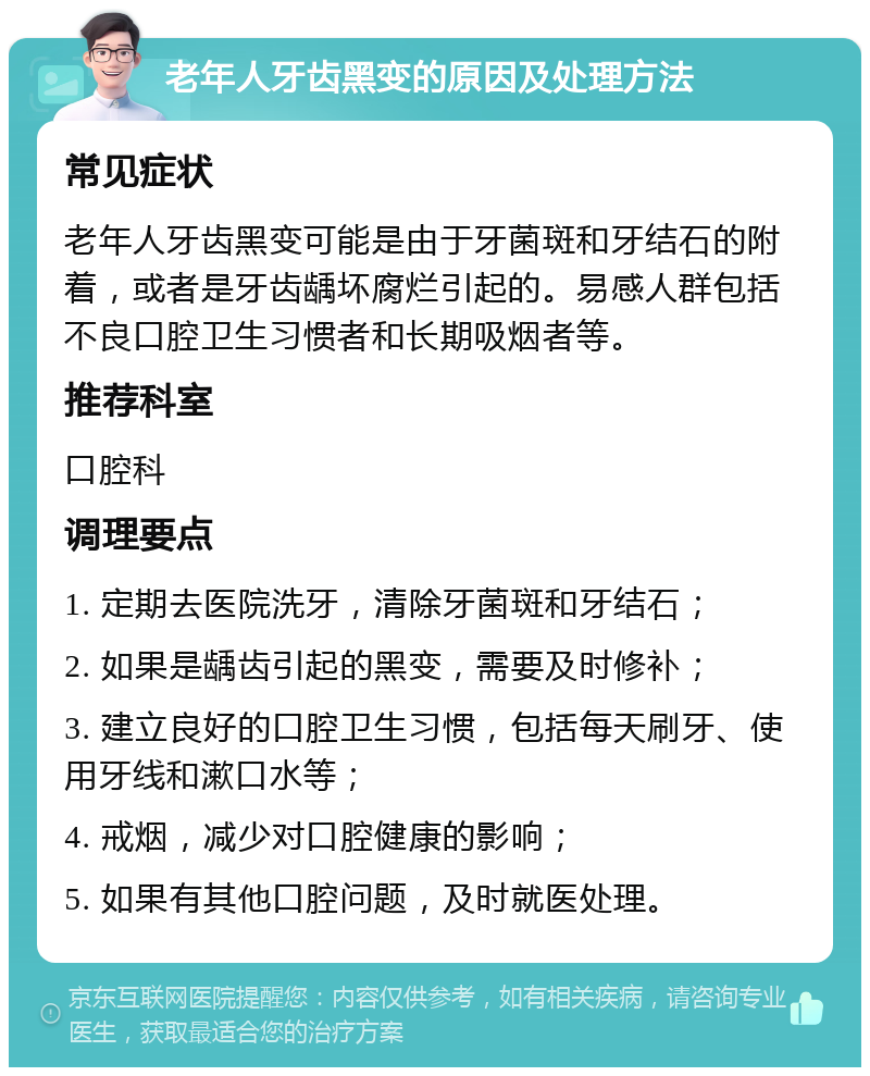 老年人牙齿黑变的原因及处理方法 常见症状 老年人牙齿黑变可能是由于牙菌斑和牙结石的附着，或者是牙齿龋坏腐烂引起的。易感人群包括不良口腔卫生习惯者和长期吸烟者等。 推荐科室 口腔科 调理要点 1. 定期去医院洗牙，清除牙菌斑和牙结石； 2. 如果是龋齿引起的黑变，需要及时修补； 3. 建立良好的口腔卫生习惯，包括每天刷牙、使用牙线和漱口水等； 4. 戒烟，减少对口腔健康的影响； 5. 如果有其他口腔问题，及时就医处理。