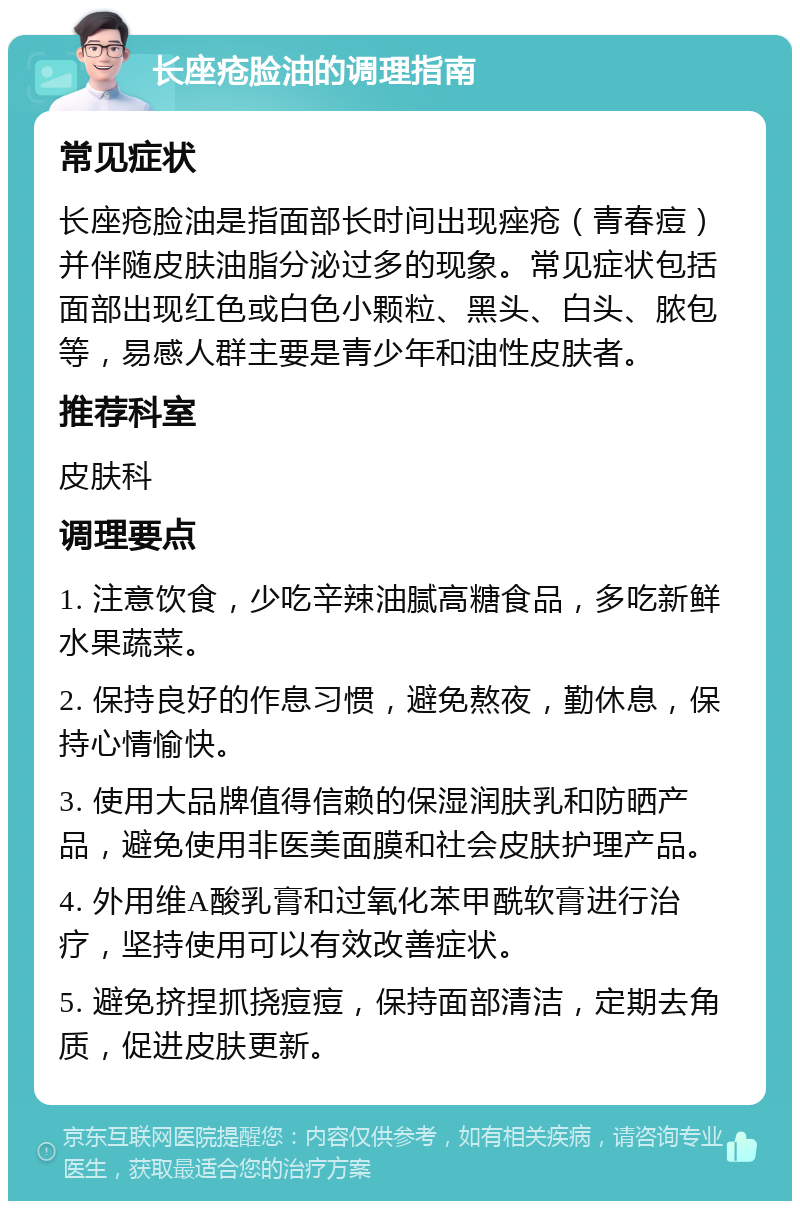 长座疮脸油的调理指南 常见症状 长座疮脸油是指面部长时间出现痤疮（青春痘）并伴随皮肤油脂分泌过多的现象。常见症状包括面部出现红色或白色小颗粒、黑头、白头、脓包等，易感人群主要是青少年和油性皮肤者。 推荐科室 皮肤科 调理要点 1. 注意饮食，少吃辛辣油腻高糖食品，多吃新鲜水果蔬菜。 2. 保持良好的作息习惯，避免熬夜，勤休息，保持心情愉快。 3. 使用大品牌值得信赖的保湿润肤乳和防晒产品，避免使用非医美面膜和社会皮肤护理产品。 4. 外用维A酸乳膏和过氧化苯甲酰软膏进行治疗，坚持使用可以有效改善症状。 5. 避免挤捏抓挠痘痘，保持面部清洁，定期去角质，促进皮肤更新。