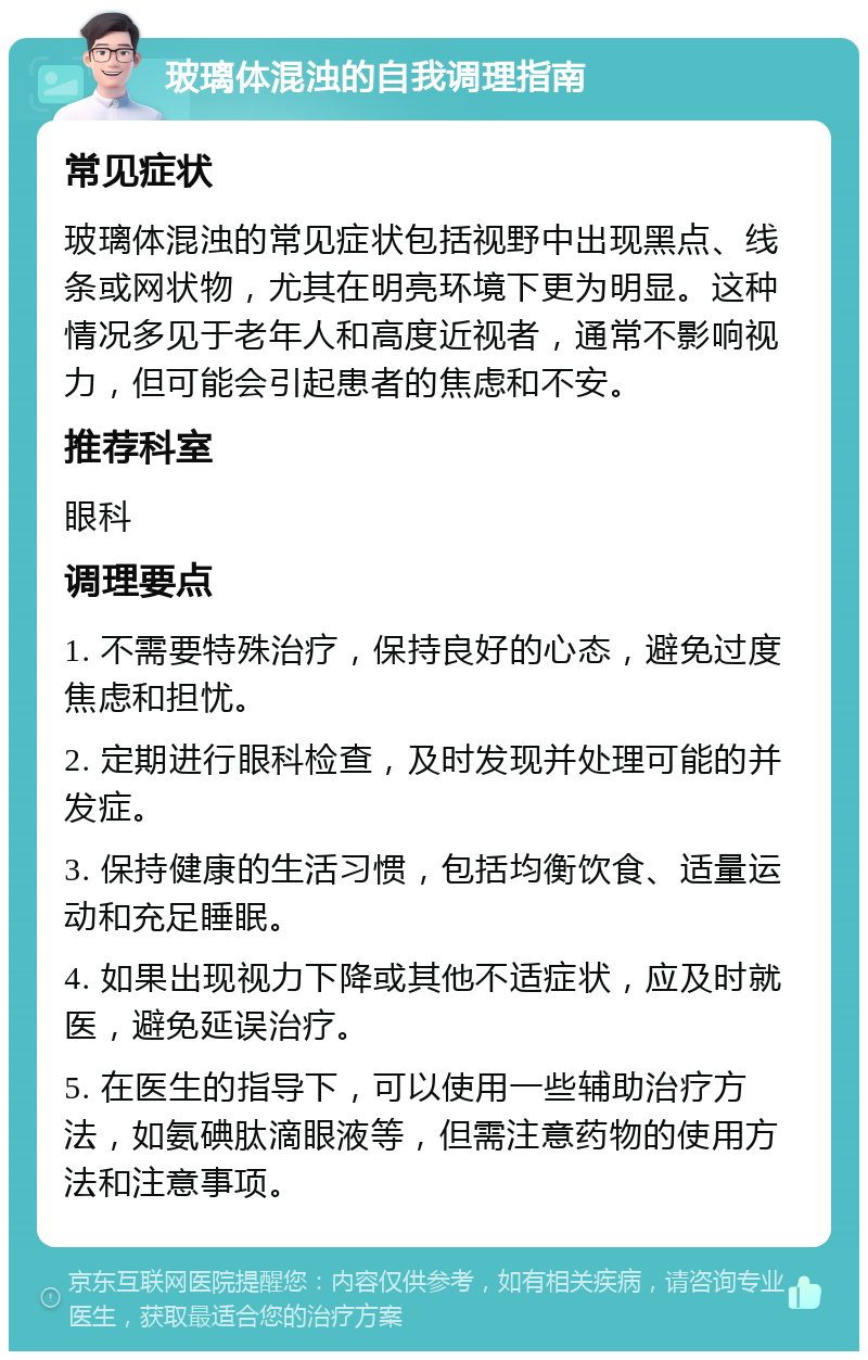 玻璃体混浊的自我调理指南 常见症状 玻璃体混浊的常见症状包括视野中出现黑点、线条或网状物，尤其在明亮环境下更为明显。这种情况多见于老年人和高度近视者，通常不影响视力，但可能会引起患者的焦虑和不安。 推荐科室 眼科 调理要点 1. 不需要特殊治疗，保持良好的心态，避免过度焦虑和担忧。 2. 定期进行眼科检查，及时发现并处理可能的并发症。 3. 保持健康的生活习惯，包括均衡饮食、适量运动和充足睡眠。 4. 如果出现视力下降或其他不适症状，应及时就医，避免延误治疗。 5. 在医生的指导下，可以使用一些辅助治疗方法，如氨碘肽滴眼液等，但需注意药物的使用方法和注意事项。