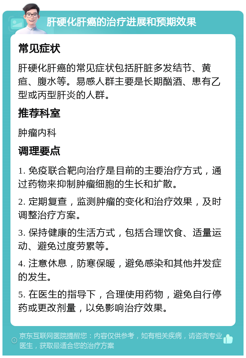 肝硬化肝癌的治疗进展和预期效果 常见症状 肝硬化肝癌的常见症状包括肝脏多发结节、黄疸、腹水等。易感人群主要是长期酗酒、患有乙型或丙型肝炎的人群。 推荐科室 肿瘤内科 调理要点 1. 免疫联合靶向治疗是目前的主要治疗方式，通过药物来抑制肿瘤细胞的生长和扩散。 2. 定期复查，监测肿瘤的变化和治疗效果，及时调整治疗方案。 3. 保持健康的生活方式，包括合理饮食、适量运动、避免过度劳累等。 4. 注意休息，防寒保暖，避免感染和其他并发症的发生。 5. 在医生的指导下，合理使用药物，避免自行停药或更改剂量，以免影响治疗效果。