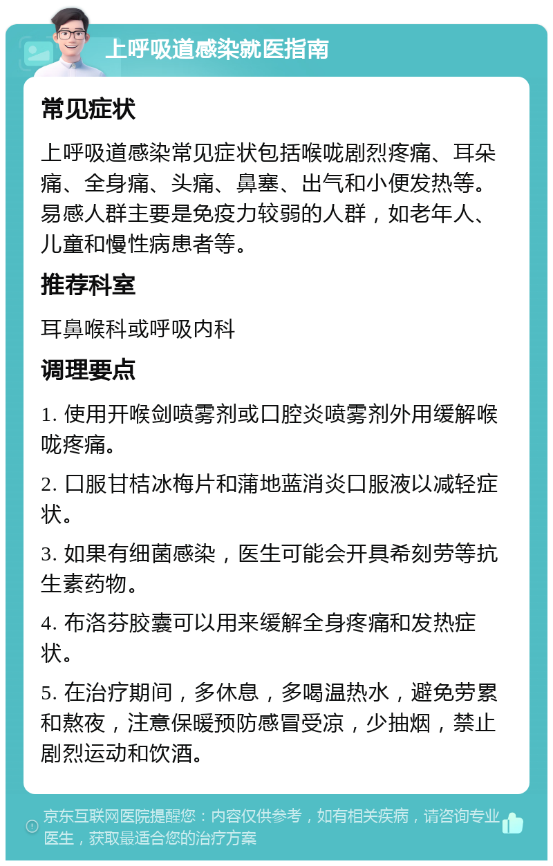 上呼吸道感染就医指南 常见症状 上呼吸道感染常见症状包括喉咙剧烈疼痛、耳朵痛、全身痛、头痛、鼻塞、出气和小便发热等。易感人群主要是免疫力较弱的人群，如老年人、儿童和慢性病患者等。 推荐科室 耳鼻喉科或呼吸内科 调理要点 1. 使用开喉剑喷雾剂或口腔炎喷雾剂外用缓解喉咙疼痛。 2. 口服甘桔冰梅片和蒲地蓝消炎口服液以减轻症状。 3. 如果有细菌感染，医生可能会开具希刻劳等抗生素药物。 4. 布洛芬胶囊可以用来缓解全身疼痛和发热症状。 5. 在治疗期间，多休息，多喝温热水，避免劳累和熬夜，注意保暖预防感冒受凉，少抽烟，禁止剧烈运动和饮酒。