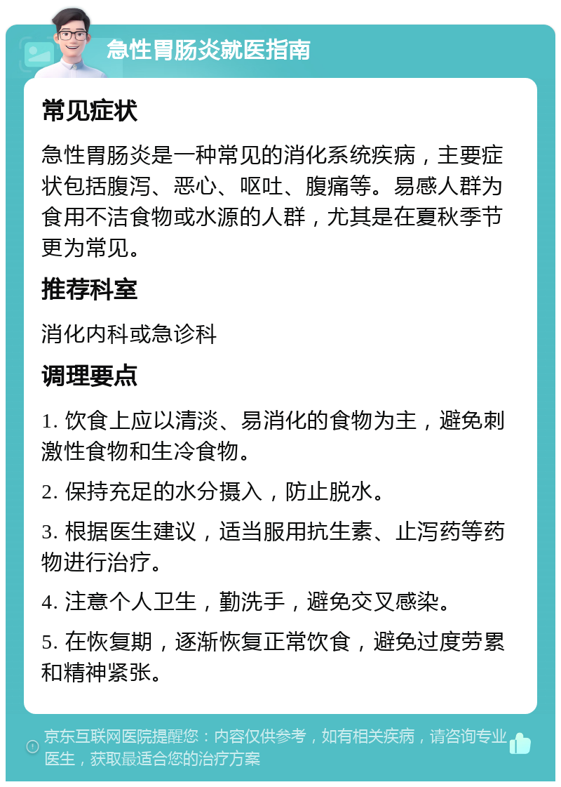 急性胃肠炎就医指南 常见症状 急性胃肠炎是一种常见的消化系统疾病，主要症状包括腹泻、恶心、呕吐、腹痛等。易感人群为食用不洁食物或水源的人群，尤其是在夏秋季节更为常见。 推荐科室 消化内科或急诊科 调理要点 1. 饮食上应以清淡、易消化的食物为主，避免刺激性食物和生冷食物。 2. 保持充足的水分摄入，防止脱水。 3. 根据医生建议，适当服用抗生素、止泻药等药物进行治疗。 4. 注意个人卫生，勤洗手，避免交叉感染。 5. 在恢复期，逐渐恢复正常饮食，避免过度劳累和精神紧张。