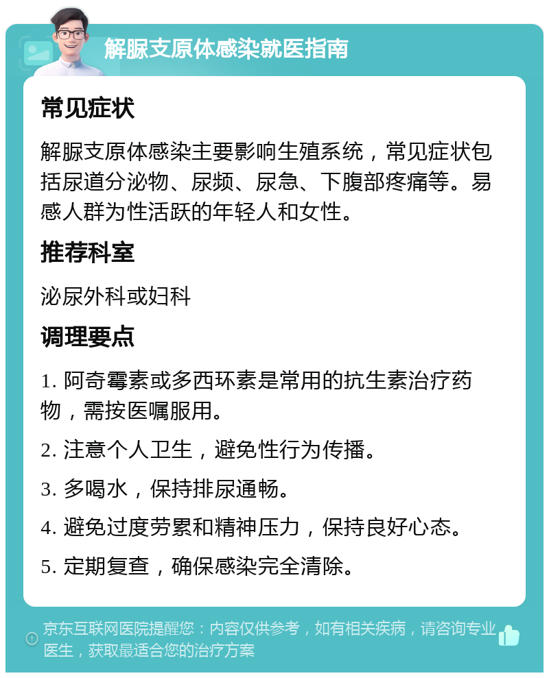 解脲支原体感染就医指南 常见症状 解脲支原体感染主要影响生殖系统，常见症状包括尿道分泌物、尿频、尿急、下腹部疼痛等。易感人群为性活跃的年轻人和女性。 推荐科室 泌尿外科或妇科 调理要点 1. 阿奇霉素或多西环素是常用的抗生素治疗药物，需按医嘱服用。 2. 注意个人卫生，避免性行为传播。 3. 多喝水，保持排尿通畅。 4. 避免过度劳累和精神压力，保持良好心态。 5. 定期复查，确保感染完全清除。