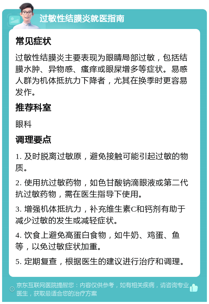 过敏性结膜炎就医指南 常见症状 过敏性结膜炎主要表现为眼睛局部过敏，包括结膜水肿、异物感、瘙痒或眼屎增多等症状。易感人群为机体抵抗力下降者，尤其在换季时更容易发作。 推荐科室 眼科 调理要点 1. 及时脱离过敏原，避免接触可能引起过敏的物质。 2. 使用抗过敏药物，如色甘酸钠滴眼液或第二代抗过敏药物，需在医生指导下使用。 3. 增强机体抵抗力，补充维生素C和钙剂有助于减少过敏的发生或减轻症状。 4. 饮食上避免高蛋白食物，如牛奶、鸡蛋、鱼等，以免过敏症状加重。 5. 定期复查，根据医生的建议进行治疗和调理。