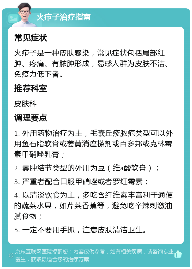 火疖子治疗指南 常见症状 火疖子是一种皮肤感染，常见症状包括局部红肿、疼痛、有脓肿形成，易感人群为皮肤不洁、免疫力低下者。 推荐科室 皮肤科 调理要点 1. 外用药物治疗为主，毛囊丘疹脓疱类型可以外用鱼石脂软膏或姜黄消痤搽剂或百多邦或克林霉素甲硝唑乳膏； 2. 囊肿结节类型的外用为豆（维a酸软膏）； 3. 严重者配合口服甲硝唑或者罗红霉素； 4. 以清淡饮食为主，多吃含纤维素丰富利于通便的蔬菜水果，如芹菜香蕉等，避免吃辛辣刺激油腻食物； 5. 一定不要用手抓，注意皮肤清洁卫生。