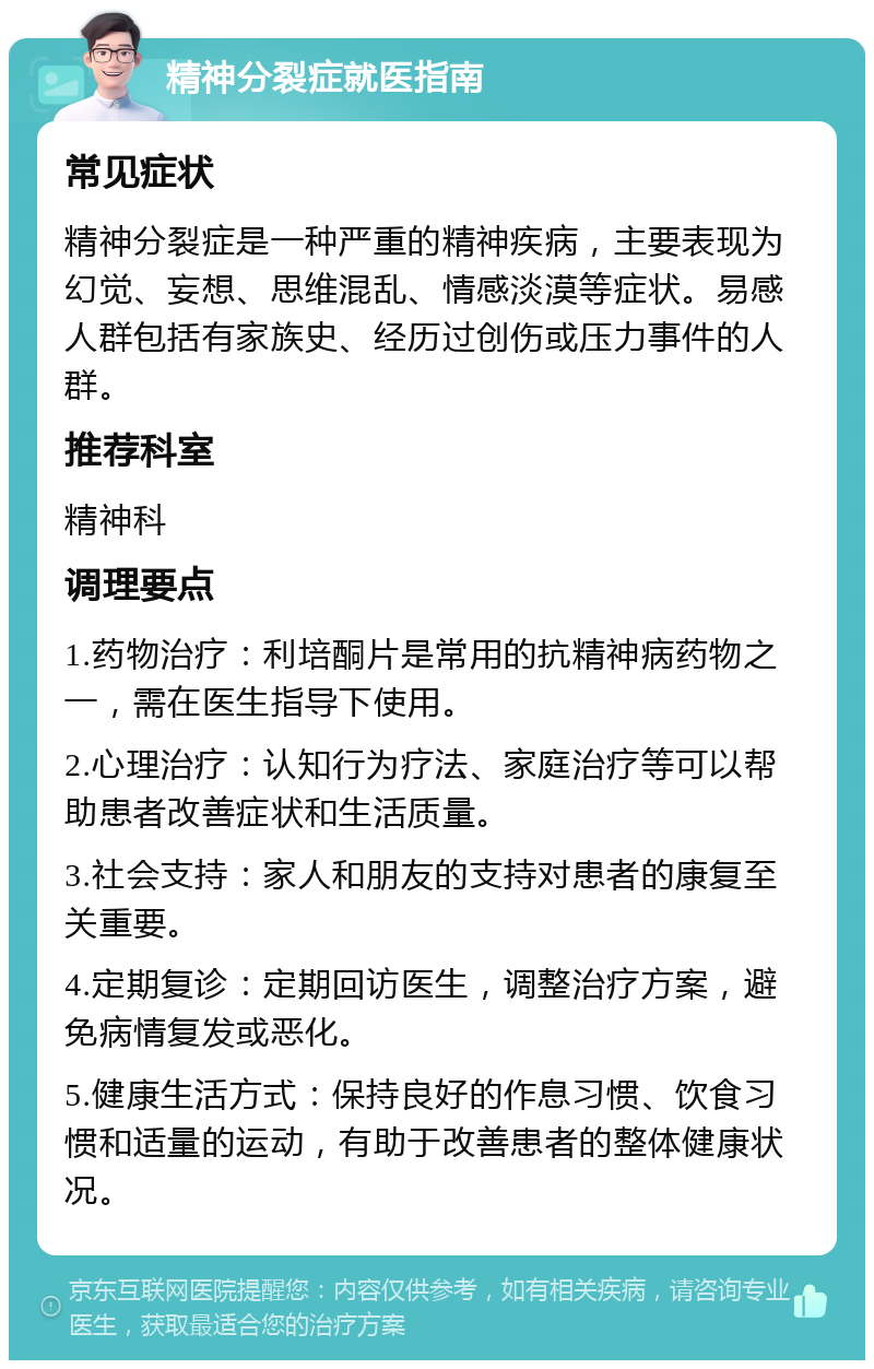 精神分裂症就医指南 常见症状 精神分裂症是一种严重的精神疾病，主要表现为幻觉、妄想、思维混乱、情感淡漠等症状。易感人群包括有家族史、经历过创伤或压力事件的人群。 推荐科室 精神科 调理要点 1.药物治疗：利培酮片是常用的抗精神病药物之一，需在医生指导下使用。 2.心理治疗：认知行为疗法、家庭治疗等可以帮助患者改善症状和生活质量。 3.社会支持：家人和朋友的支持对患者的康复至关重要。 4.定期复诊：定期回访医生，调整治疗方案，避免病情复发或恶化。 5.健康生活方式：保持良好的作息习惯、饮食习惯和适量的运动，有助于改善患者的整体健康状况。